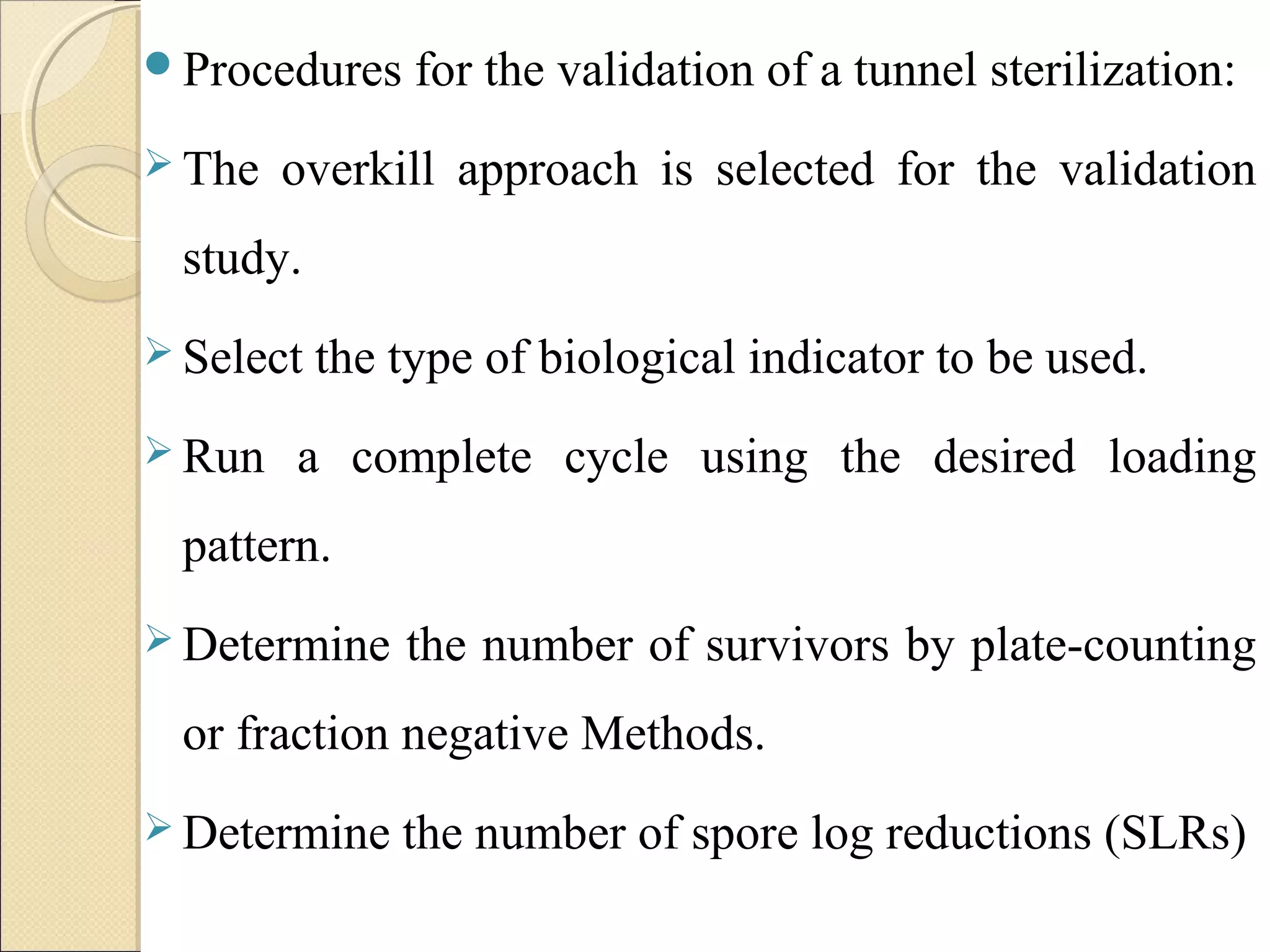 Procedures for the validation of a tunnel sterilization: 
The overkill approach is selected for the validation 
study. 
Select the type of biological indicator to be used. 
Run a complete cycle using the desired loading 
pattern. 
Determine the number of survivors by plate-counting 
or fraction negative Methods. 
Determine the number of spore log reductions (SLRs) 
 