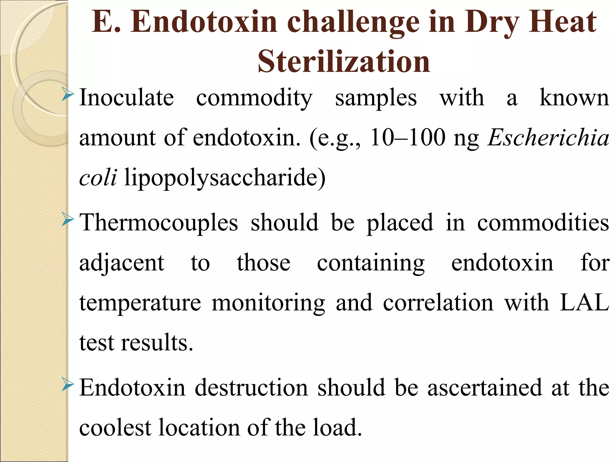 E. Endotoxin challenge in Dry Heat 
Sterilization 
Inoculate commodity samples with a known 
amount of endotoxin. (e.g., 10–100 ng Escherichia 
coli lipopolysaccharide) 
Thermocouples should be placed in commodities 
adjacent to those containing endotoxin for 
temperature monitoring and correlation with LAL 
test results. 
Endotoxin destruction should be ascertained at the 
coolest location of the load. 
 