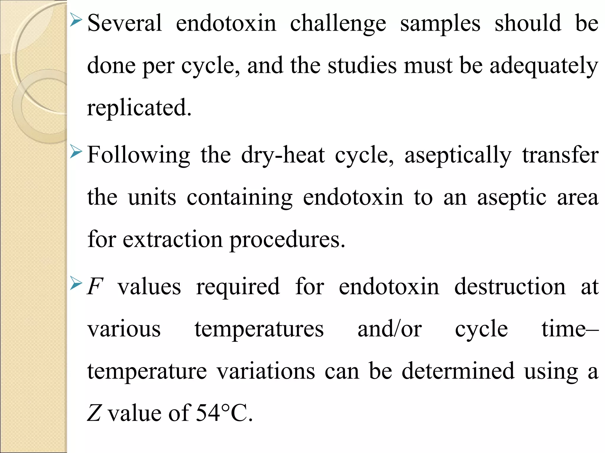 Several endotoxin challenge samples should be 
done per cycle, and the studies must be adequately 
replicated. 
Following the dry-heat cycle, aseptically transfer 
the units containing endotoxin to an aseptic area 
for extraction procedures. 
F values required for endotoxin destruction at 
various temperatures and/or cycle time– 
temperature variations can be determined using a 
Z value of 54°C. 
 