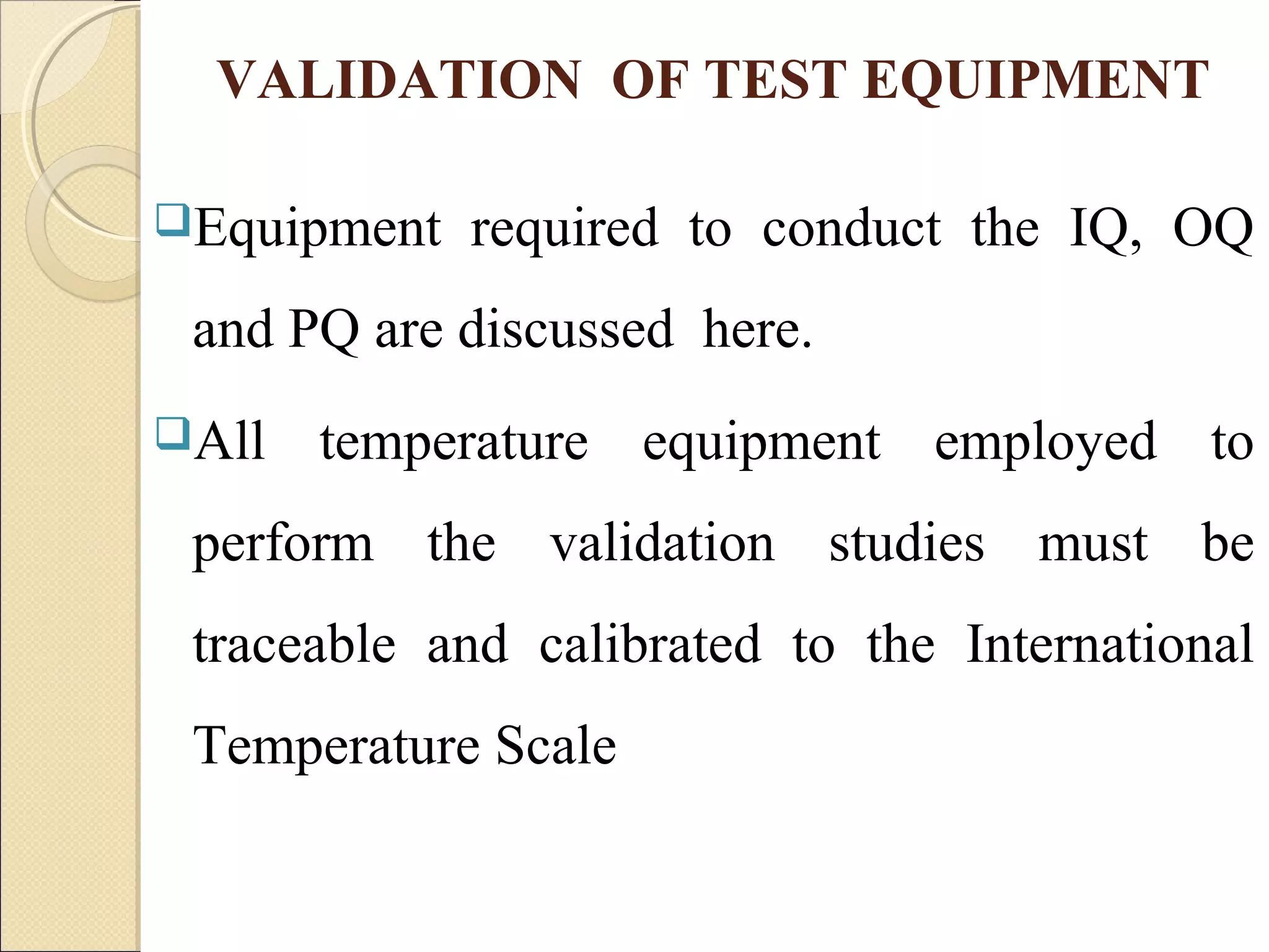 VALIDATION OF TEST EQUIPMENT 
Equipment required to conduct the IQ, OQ 
and PQ are discussed here. 
All temperature equipment employed to 
perform the validation studies must be 
traceable and calibrated to the International 
Temperature Scale 
 