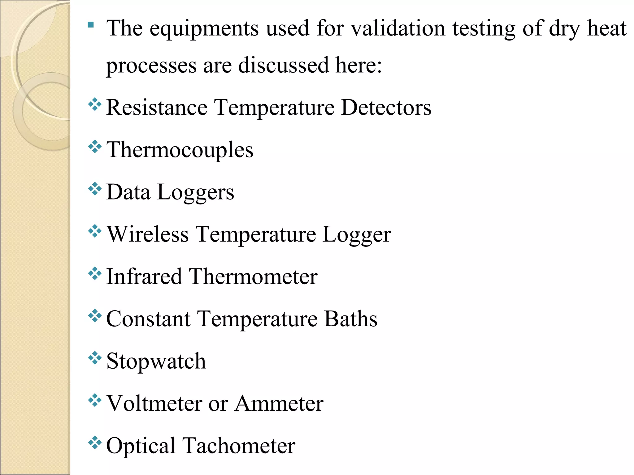  The equipments used for validation testing of dry heat 
processes are discussed here: 
Resistance Temperature Detectors 
Thermocouples 
Data Loggers 
Wireless Temperature Logger 
Infrared Thermometer 
Constant Temperature Baths 
Stopwatch 
Voltmeter or Ammeter 
Optical Tachometer 
 