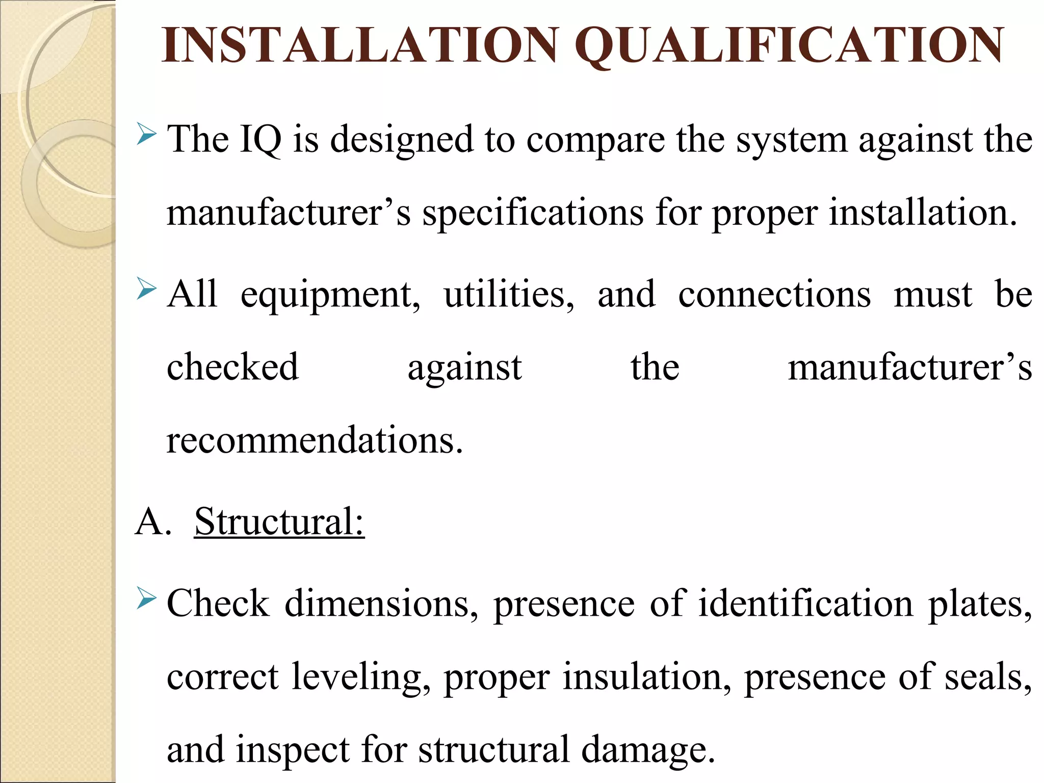 INSTALLATION QUALIFICATION 
 The IQ is designed to compare the system against the 
manufacturer’s specifications for proper installation. 
All equipment, utilities, and connections must be 
checked against the manufacturer’s 
recommendations. 
A. Structural: 
Check dimensions, presence of identification plates, 
correct leveling, proper insulation, presence of seals, 
and inspect for structural damage. 
 