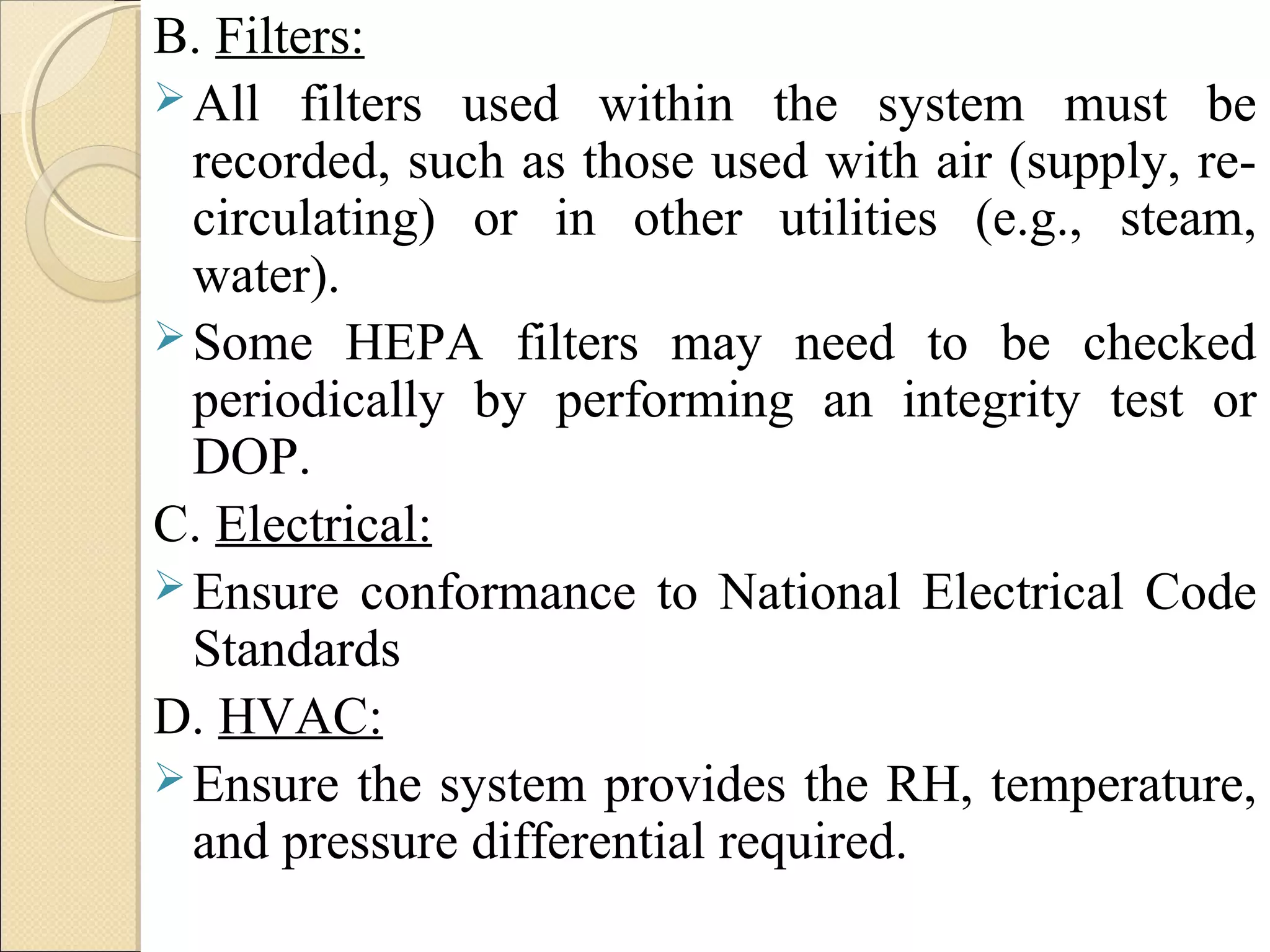 B. Filters: 
All filters used within the system must be 
recorded, such as those used with air (supply, re-circulating) 
or in other utilities (e.g., steam, 
water). 
Some HEPA filters may need to be checked 
periodically by performing an integrity test or 
DOP. 
C. Electrical: 
Ensure conformance to National Electrical Code 
Standards 
D. HVAC: 
Ensure the system provides the RH, temperature, 
and pressure differential required. 
 