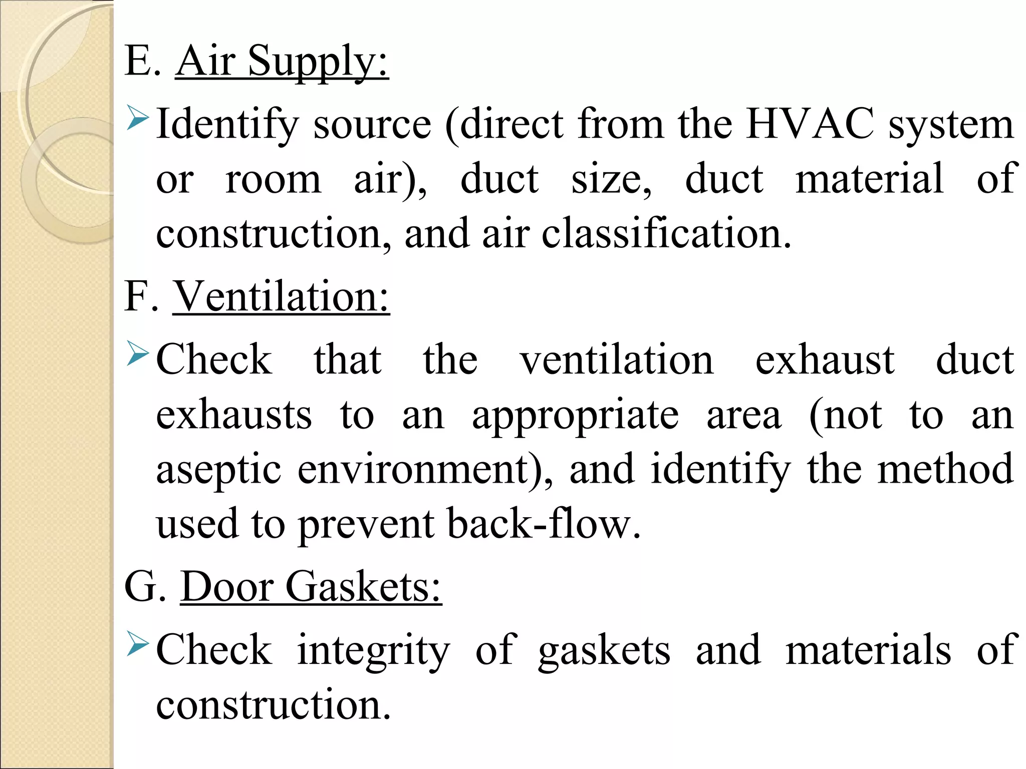 E. Air Supply: 
Identify source (direct from the HVAC system 
or room air), duct size, duct material of 
construction, and air classification. 
F. Ventilation: 
Check that the ventilation exhaust duct 
exhausts to an appropriate area (not to an 
aseptic environment), and identify the method 
used to prevent back-flow. 
G. Door Gaskets: 
Check integrity of gaskets and materials of 
construction. 
 