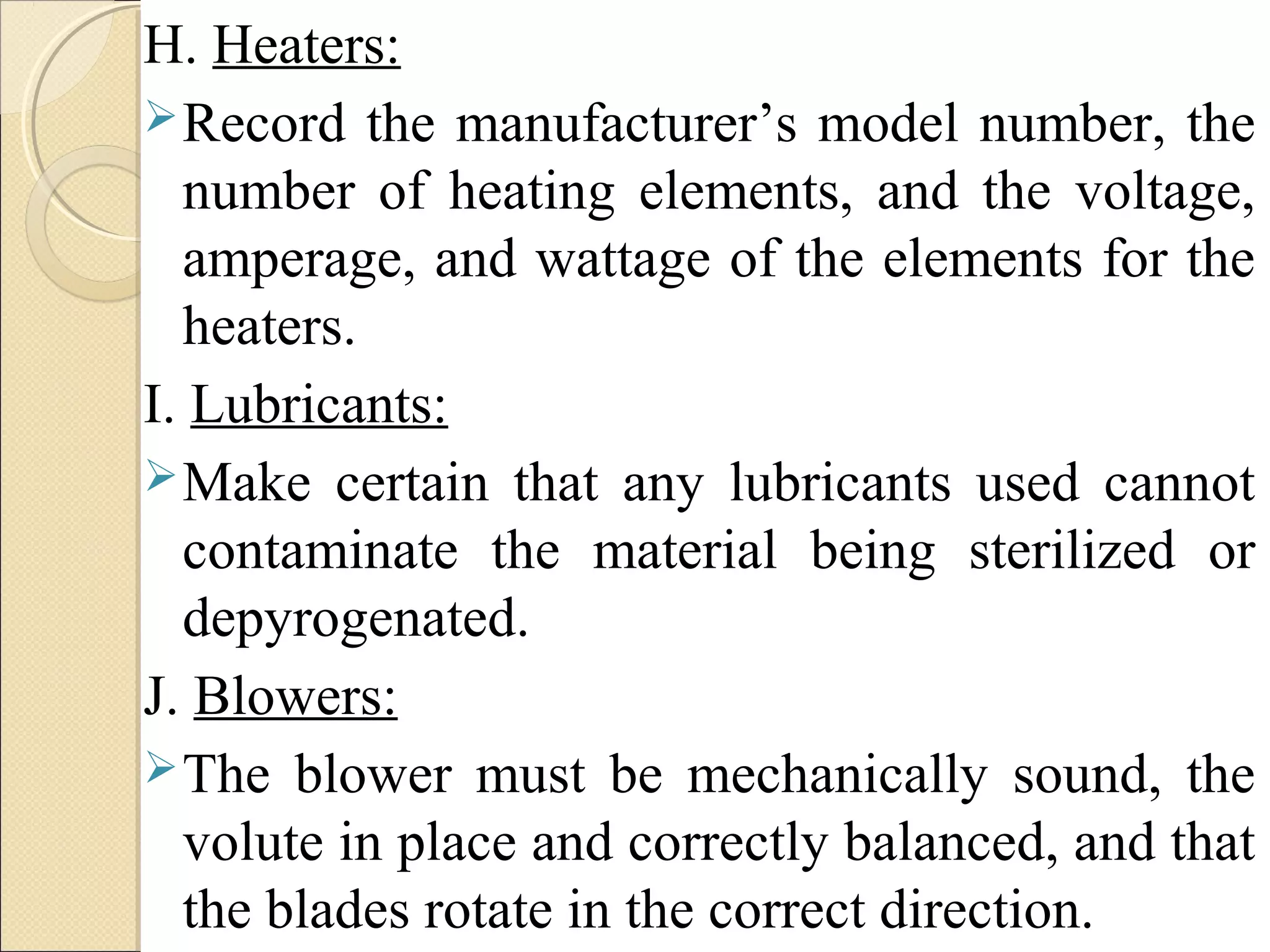 H. Heaters: 
Record the manufacturer’s model number, the 
number of heating elements, and the voltage, 
amperage, and wattage of the elements for the 
heaters. 
I. Lubricants: 
Make certain that any lubricants used cannot 
contaminate the material being sterilized or 
depyrogenated. 
J. Blowers: 
The blower must be mechanically sound, the 
volute in place and correctly balanced, and that 
the blades rotate in the correct direction. 
 
