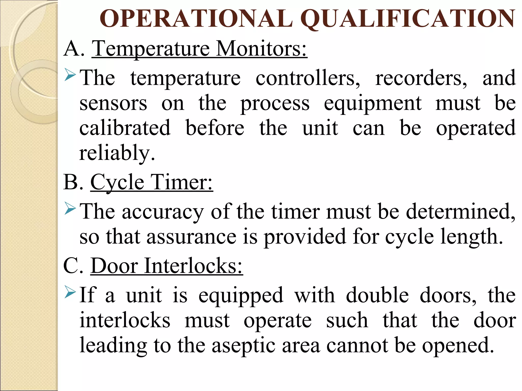 OPERATIONAL QUALIFICATION 
A. Temperature Monitors: 
The temperature controllers, recorders, and 
sensors on the process equipment must be 
calibrated before the unit can be operated 
reliably. 
B. Cycle Timer: 
The accuracy of the timer must be determined, 
so that assurance is provided for cycle length. 
C. Door Interlocks: 
If a unit is equipped with double doors, the 
interlocks must operate such that the door 
leading to the aseptic area cannot be opened. 
 