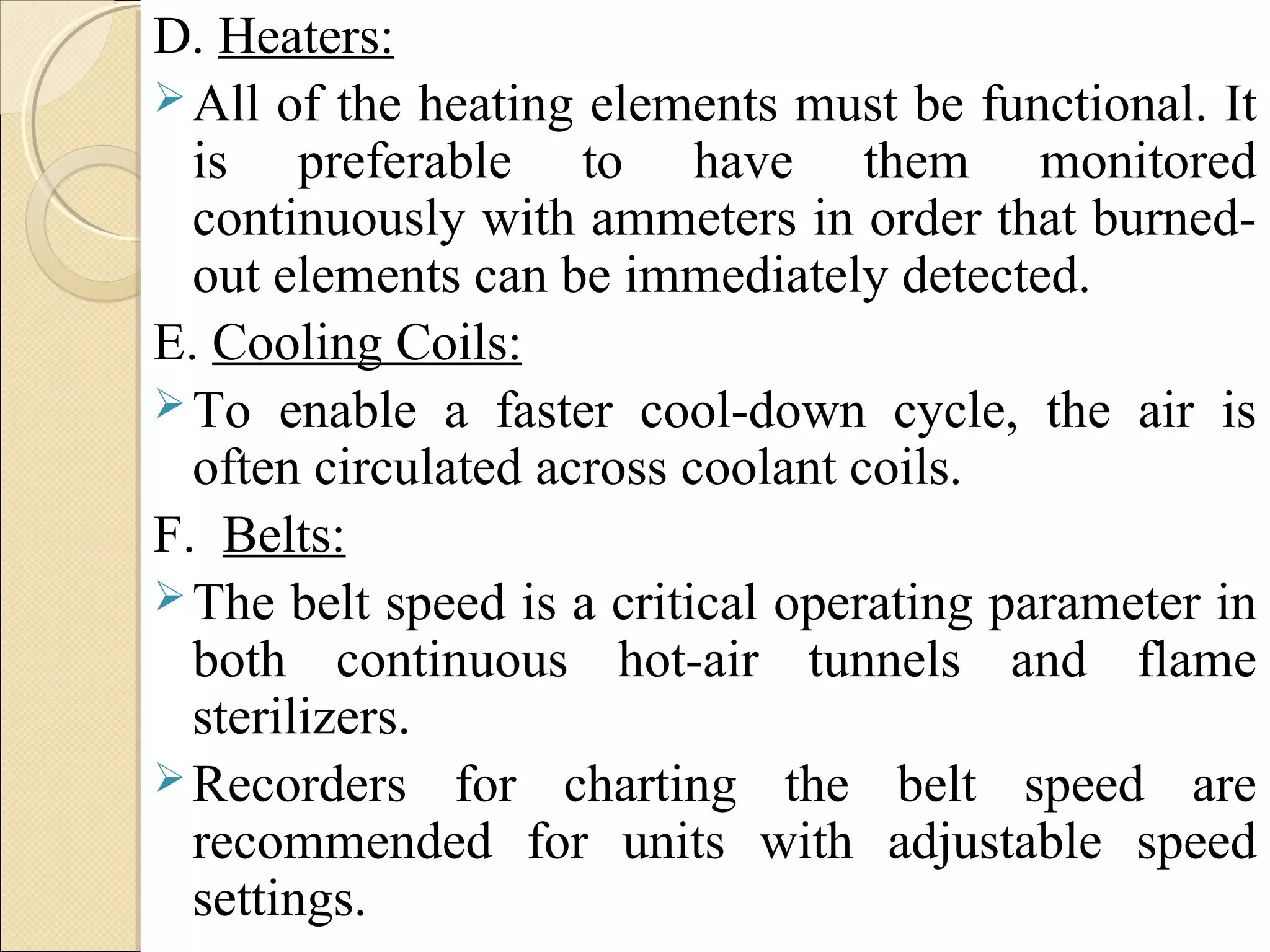 D. Heaters: 
All of the heating elements must be functional. It 
is preferable to have them monitored 
continuously with ammeters in order that burned-out 
elements can be immediately detected. 
E. Cooling Coils: 
To enable a faster cool-down cycle, the air is 
often circulated across coolant coils. 
F. Belts: 
The belt speed is a critical operating parameter in 
both continuous hot-air tunnels and flame 
sterilizers. 
Recorders for charting the belt speed are 
recommended for units with adjustable speed 
settings. 
 