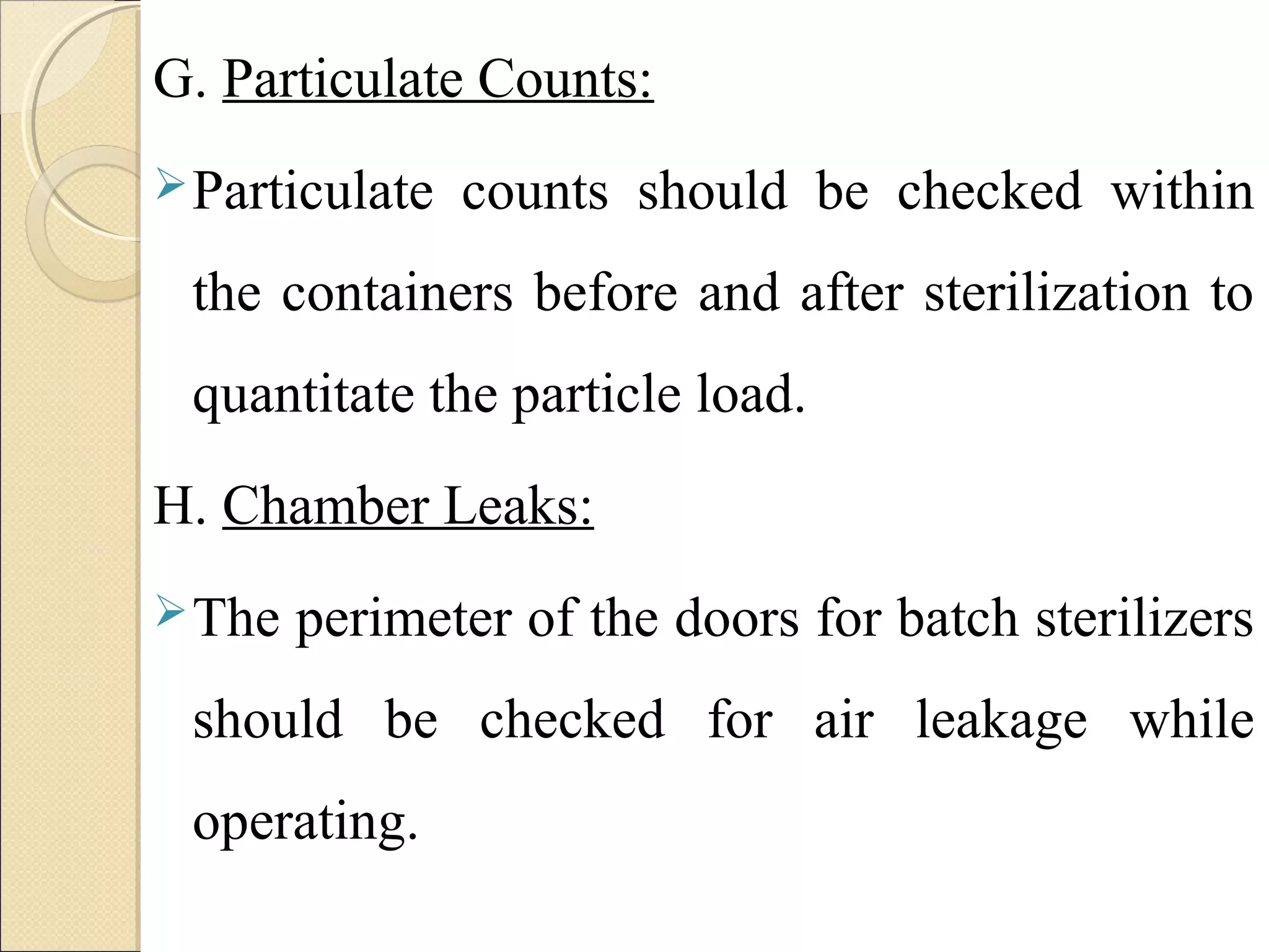 G. Particulate Counts: 
Particulate counts should be checked within 
the containers before and after sterilization to 
quantitate the particle load. 
H. Chamber Leaks: 
The perimeter of the doors for batch sterilizers 
should be checked for air leakage while 
operating. 
 