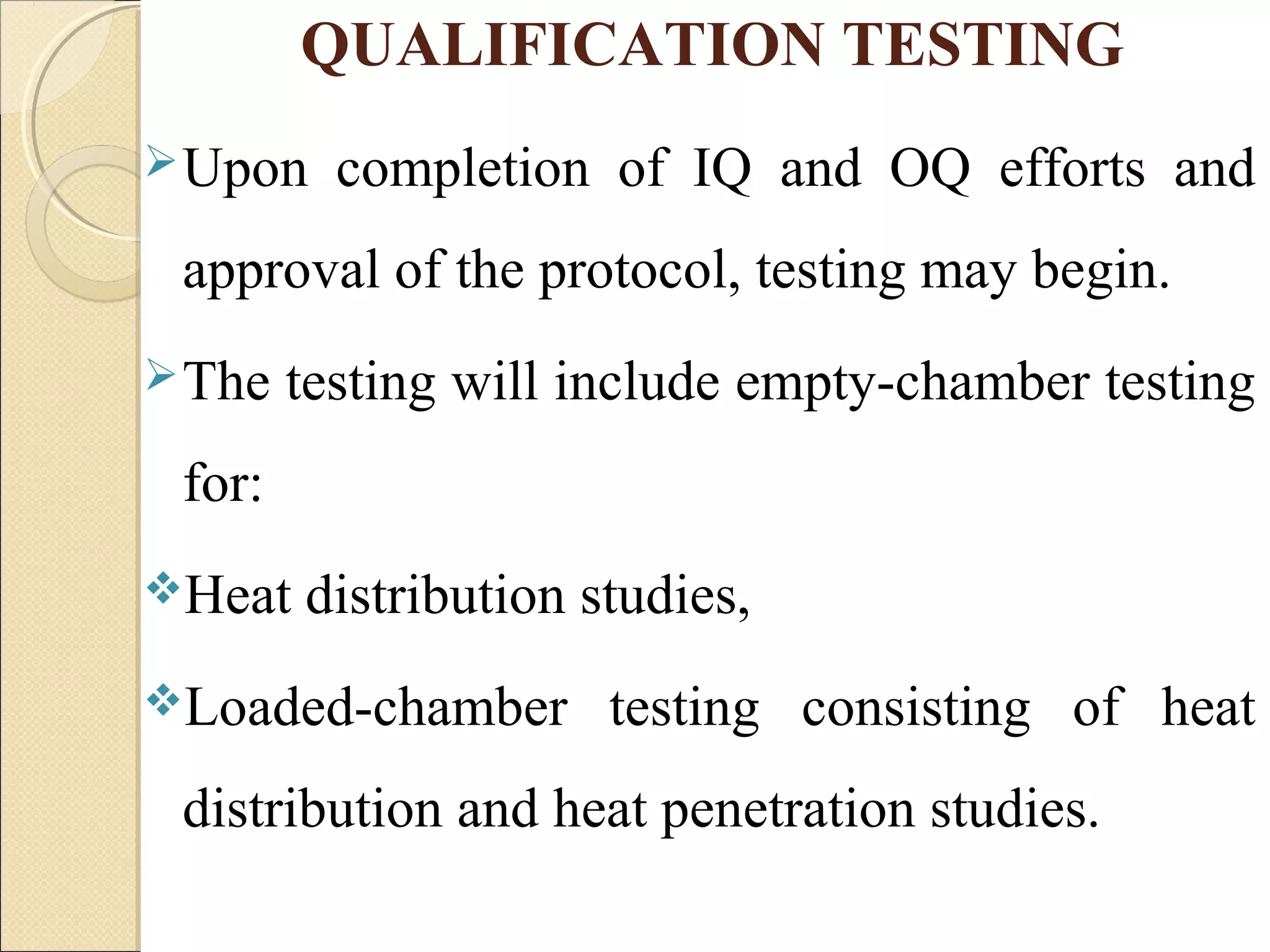QUALIFICATION TESTING 
Upon completion of IQ and OQ efforts and 
approval of the protocol, testing may begin. 
The testing will include empty-chamber testing 
for: 
Heat distribution studies, 
Loaded-chamber testing consisting of heat 
distribution and heat penetration studies. 
 
