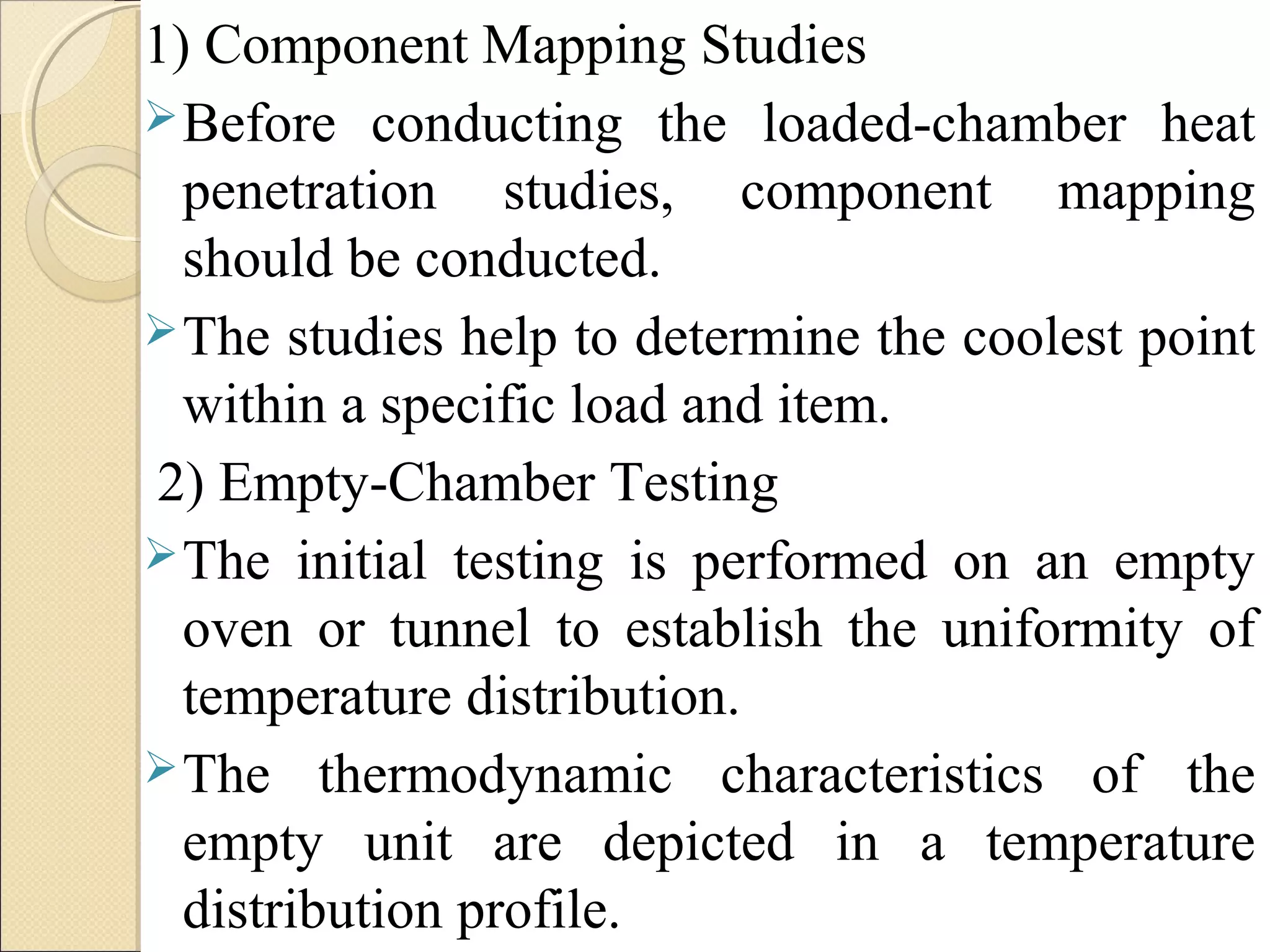 1) Component Mapping Studies 
Before conducting the loaded-chamber heat 
penetration studies, component mapping 
should be conducted. 
The studies help to determine the coolest point 
within a specific load and item. 
2) Empty-Chamber Testing 
The initial testing is performed on an empty 
oven or tunnel to establish the uniformity of 
temperature distribution. 
The thermodynamic characteristics of the 
empty unit are depicted in a temperature 
distribution profile. 
 