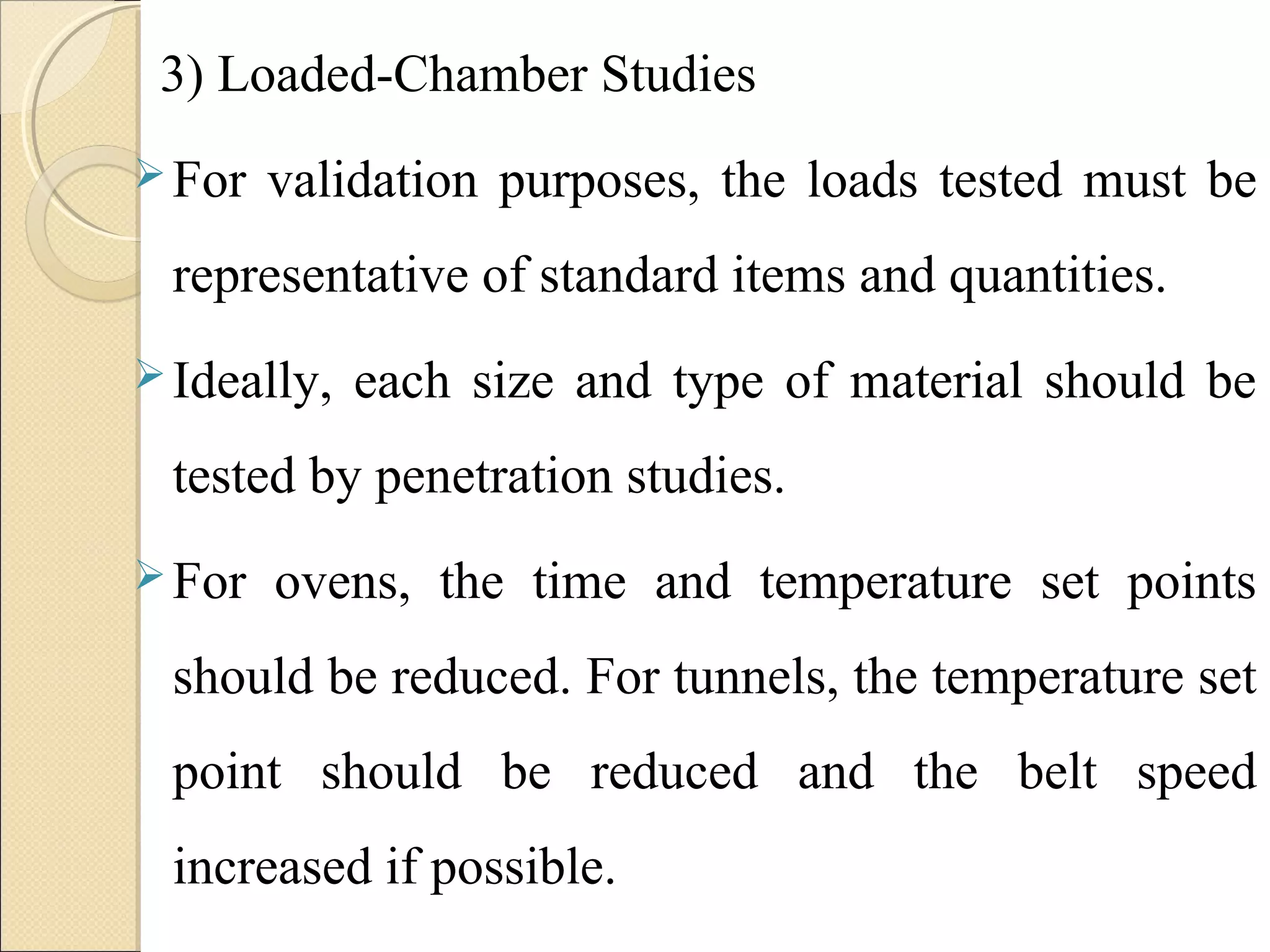 3) Loaded-Chamber Studies 
For validation purposes, the loads tested must be 
representative of standard items and quantities. 
Ideally, each size and type of material should be 
tested by penetration studies. 
For ovens, the time and temperature set points 
should be reduced. For tunnels, the temperature set 
point should be reduced and the belt speed 
increased if possible. 
 