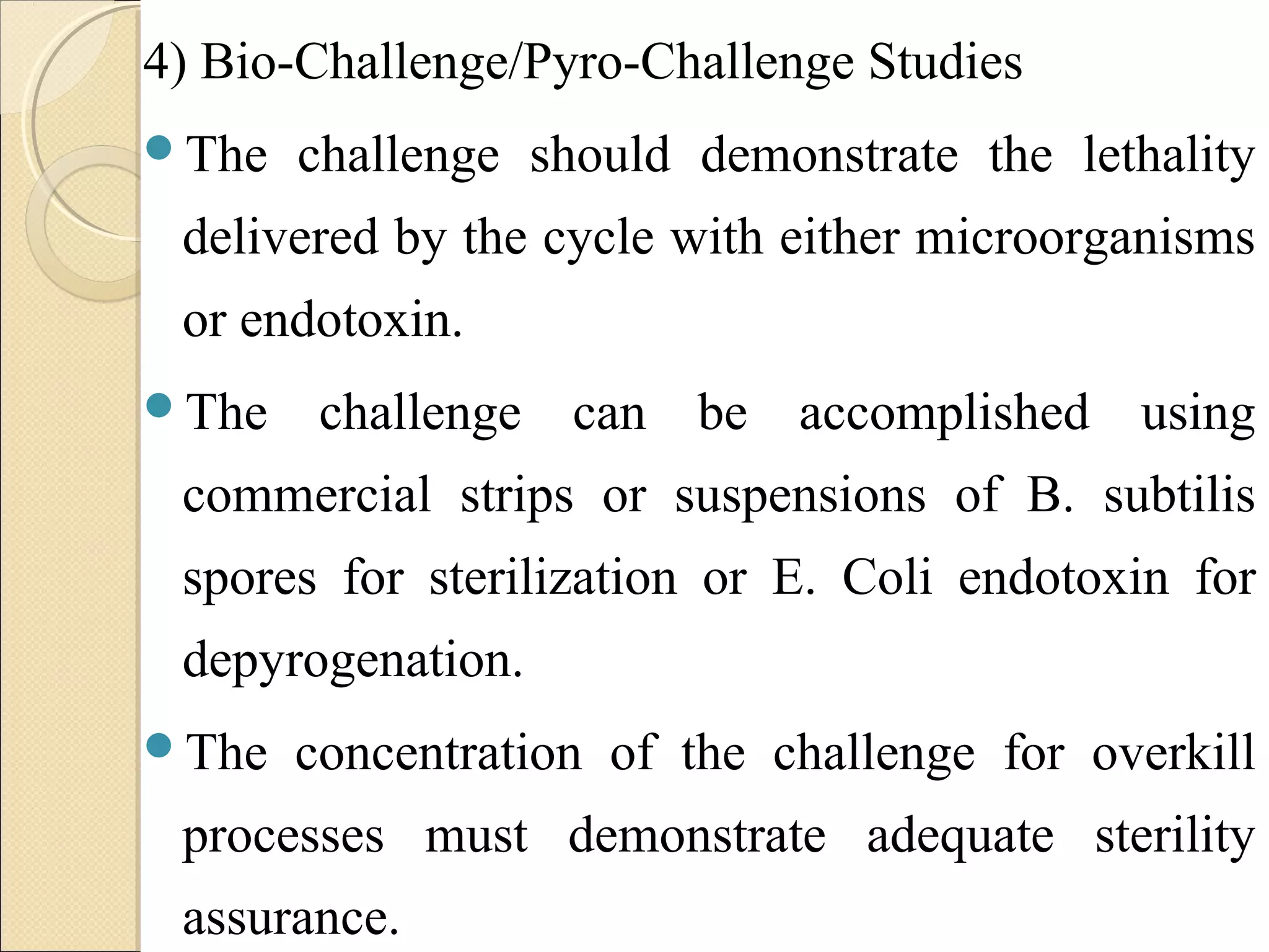 4) Bio-Challenge/Pyro-Challenge Studies 
The challenge should demonstrate the lethality 
delivered by the cycle with either microorganisms 
or endotoxin. 
The challenge can be accomplished using 
commercial strips or suspensions of B. subtilis 
spores for sterilization or E. Coli endotoxin for 
depyrogenation. 
The concentration of the challenge for overkill 
processes must demonstrate adequate sterility 
assurance. 
 
