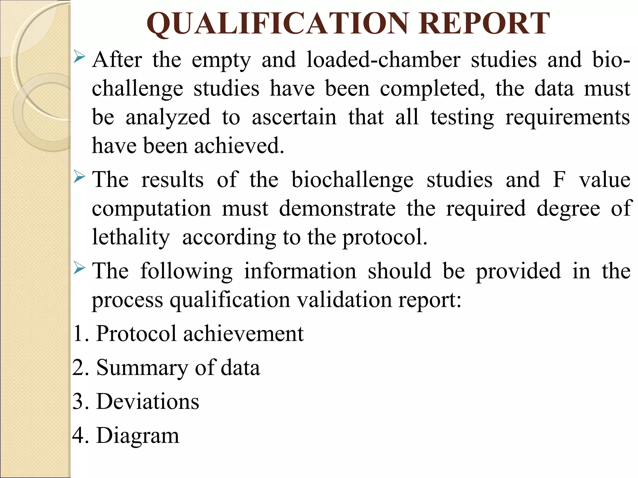 QUALIFICATION REPORT 
 After the empty and loaded-chamber studies and bio-challenge 
studies have been completed, the data must 
be analyzed to ascertain that all testing requirements 
have been achieved. 
 The results of the biochallenge studies and F value 
computation must demonstrate the required degree of 
lethality according to the protocol. 
 The following information should be provided in the 
process qualification validation report: 
1. Protocol achievement 
2. Summary of data 
3. Deviations 
4. Diagram 
 