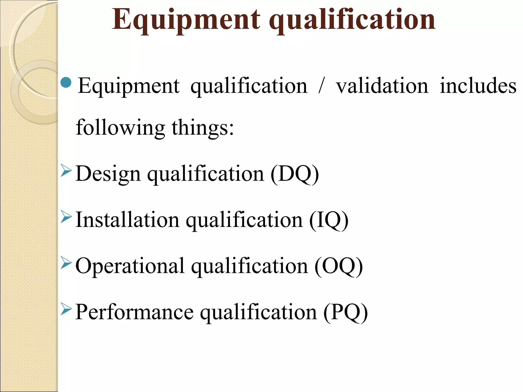 Equipment qualification 
Equipment qualification / validation includes 
following things: 
Design qualification (DQ) 
Installation qualification (IQ) 
Operational qualification (OQ) 
Performance qualification (PQ) 
 