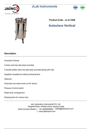 JLab Instruments
Product Code . JL-A-1948
Autoclave Vertical
Description
Autoclave Vertical
A drain cock has also been provided
A double safety valve has also been provided along with inlet
Supplied complete but without dressing bins
Optional:-
Automatic low-water level cut off- device
Pressure Control switch
Water lever arrangement
Dressing bins for various size
Jain Laboratory Instruments Pvt. Ltd,
Hargolal Road, Ambala Cantt, Haryana India
Direct Contact Details +91-8569909696 sales@jlabexport.com
www.jlabexport.com
Powered by TCPDF (www.tcpdf.org)
 
