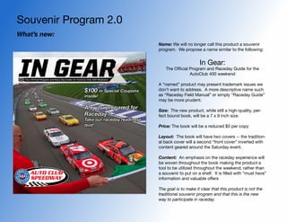 Souvenir Program 2.0
What’s new:
                                           Name: We will no longer call this product a souvenir
                                           program. We propose a name similar to the following:


                                                                 In Gear:
                                              The Official Program and Raceday Guide for the
                                                           AutoClub 400 weekend

                                           A “named” product may present trademark issues we
              $100 in Special Coupons      don’t want to address. A more descriptive name such
              inside!                      as “Raceday Field Manual” or simply “Raceday Guide”
                                           may be more prudent.
              Are you prepared for         Size: The new product, while still a high-quality, per-
              Raceday?                     fect bound book, will be a 7 x 9 inch size.
              Take our raceday readiness
              quiz!                        Price: The book will be a reduced $5 per copy

                                           Layout: The book will have two covers -- the tradition-
                                           al back cover will a second “front cover” inverted with
                                           content geared around the Saturday event.

                                           Content: An emphasis on the raceday experience will
                                           be woven throughout the book making the product a
                                           tool to be utilized throughout the weekend, rather than
                                           a souvenir to put on a shelf. It is filled with “must have”
                                           information and valuable offers

                                           The goal is to make it clear that this product is not the
                                           traditional souvenir program and that this is the new
                                           way to participate in raceday.
 