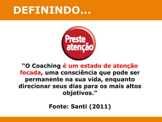 DEFININDO... 
“O Coaching é um estado de atenção 
focada, uma consciência que pode ser 
permanente na sua vida, enquanto 
direcionar seus dias para os mais altos 
objetivos.” 
Fonte: Santi (2011) 
 