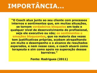 IMPORTÂNCIA... 
“O Coach atua junto ao seu cliente com processos 
internos e sentimentos que, em muitas situações, 
se tornam verdadeiros bloqueios em todo e 
qualquer nível de desenvolvimento do profissional, 
seja ele executivo ou não; os sentimentos e 
emoções bloqueantes, que na maioria das vezes 
tem justificativas próprias, acabam atrapalhando 
em muito o desempenho e o alcance de resultados 
esperados, e nem nesse caso, o coach atuará como 
terapeuta e sim como apoio na superação dessas 
barreiras.” 
Fonte: Rodrigues (2011) 
 