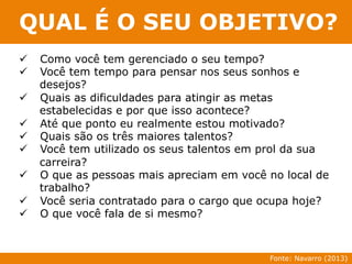 QUAL É O SEU OBJETIVO? 
ü Como você tem gerenciado o seu tempo? 
ü Você tem tempo para pensar nos seus sonhos e 
desejos? 
ü Quais as dificuldades para atingir as metas 
estabelecidas e por que isso acontece? 
ü Até que ponto eu realmente estou motivado? 
ü Quais são os três maiores talentos? 
ü Você tem utilizado os seus talentos em prol da sua 
carreira? 
ü O que as pessoas mais apreciam em você no local de 
trabalho? 
ü Você seria contratado para o cargo que ocupa hoje? 
ü O que você fala de si mesmo? 
Fonte: Navarro (2013) 
 