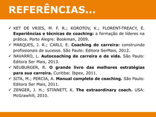 REFERÊNCIAS... 
ü KET DE VRIES, M. F. R.; KOROTOV, K.; FLORENT-TREACY, E. 
Experiências e técnicas de coaching: a formação de líderes na 
prática. Porto Alegre: Bookman, 2009. 
ü MARQUES, J. R.; CARLI, E. Coaching de carreira: construindo 
profissionais de sucesso. São Paulo: Editora SerMais, 2012. 
ü NAVARRO, L. Autocoaching de carreira e de vida. São Paulo: 
Editora Ser Mais, 2013. 
ü NEUBURGER, R. O grande livro das melhores estratégias 
para sua carreira. Curitiba: Ibpex, 2011. 
ü SITA, M.; PERCIA, A. Manual completo de coaching. São Paulo: 
Editora Ser Mais, 2011. 
ü ZENGER, J. H.; STINNETT, K. The extraordinary coach. USA: 
McGrawhill, 2010. 
 
