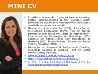 MINI CV 
ü Experiência de mais de 10 anos na área de Marketing/ 
Gestão, sócia-proprietária da MKF Soluções, coach, 
professora de disciplinas na Graduação/Pós-Graduação e 
convidada em cursos de extensão. 
ü Mestre em Administração (UCS), Pós-MBA em 
Inteligência Empresarial (FGV), MBA em Gestão 
Empresarial com ênfase em Gestão de Pessoas (FGV), 
Especialista em Estratégias de Marketing (UCS), 
Bacharel em Administração com Habilitação de 
Marketing (FSG). Especialista em Dinâmica dos Grupos 
(SBDG / Faculdade FATO). 
ü Formação em Personal & Professional Coaching 
(Sociedade Brasileira de Coaching - SP) em Quality 
Service (Disney Institute). 
ü WWW.FACEBOOK.COM.BR/MKFSOLUCOES 
ü https://www.facebook.com/flavia.camargo.921 
ü E - m a i l : f l a v i a c a m a r g o @ g m a i l . c o m ou 
flavia.bernardi@mkfsolucoes.com.br 
 