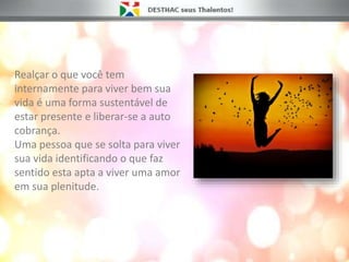 Realçar o que você tem
internamente para viver bem sua
vida é uma forma sustentável de
estar presente e liberar-se a auto
cobrança.
Uma pessoa que se solta para viver
sua vida identificando o que faz
sentido esta apta a viver uma amor
em sua plenitude.
 