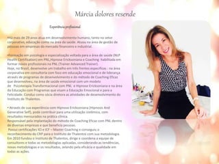 Experiênciaprofissional
•Há mais de 29 anos atua em desenvolvimento humano, tanto no setor
corporativo, educação como na área da saúde. Atuou na área de gestão de
pessoas em empresas do mercado financeiro e industrial.
•Formação em psicologia e especialização voltada para a área de saúde (NLP
Health Certification) em PNL,Hipnose Ericksoniana e Coaching habilitada em
formar novos profissionais na PNL (Trainer Advanced Trainer).
Hoje, no Brasil, desenvolve um trabalho em três frentes especificas : na área
corporativa em consultoria com foco em educação emocional e de liderança
através de programas de desenvolvimento e do método de Coaching Eficaz
que desenvolveu, na área de saúde emocional com um modelo
de Psicoterapia Transformacional com PNL e Hipnose Ericksoniana e na área
da Educação com Programas que visam a Educação Emocional e para a
Felicidade. Conduz como sócia diretora as atividades de desenvolvimento do
Instituto de Thalentos.
• Através de sua experiência com Hipnose Ericksoniana (Hipnosis And
Generative Self), pode contribuir para uma utilização sistêmica, com
resultados mensurados na prática clínica.
Responsável pela implantação do método de Coaching Eficaz com PNL dentro
de diversas empresas e que beneficia pessoas.
Possui certificações ICI e ICF – Master Coaching e conseguiu o
reconhecimento do CRP para o Instituto de Thalentos com sua metodologia.
Em 2010 fundou o Instituto de Thalentos, dirige e coordena a equipe de
consultores e todas as metodologias aplicadas, considerando as tendências,
novas metodologias e os resultados, zelando pela eficácia e qualidade em
todas as ações.
Márcia dolores resende
 