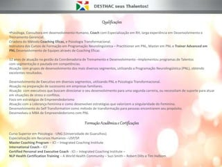 Qualificações
•Psicóloga, Consultora em desenvolvimento Humano, Coach com Especialização em RH, larga experiência em Desenvolvimento e
Treinamento Gerencial.
Criadora do Método Coaching Eficaz, e Psicologia Transformacional.
Instrutora dos Cursos de Formação em Programação Neurolingüística – Practitioner em PNL, Master em PNL e Trainer Advanced em
PNL.Desenvolvimento de Equipes através de Coaching Eficaz.
12 anos de atuação na gestão da Coordenadoria de Treinamento e Desenvolvimento –Implementou programas de Talentos
com segmentação e pautada em competências.
Atuação com grupos de desenvolvimento dos mais diversos segmentos, utilizando a Programação Neurolingüística (PNL), obtendo
excelentes resultados.
Desenvolvimento de Executivo em diversos segmentos, utilizando PNL e Psicologia Transformacional.
Atuação na preparação de sucessores em empresas familiares.
Atuação com executivos que buscam direcionar o seu desenvolvimento para uma segunda carreira, ou necessitam de suporte para atuar
em situações de stress e conflitos.
Foco em estratégias de Empreendedorismo
Atuação com a Liderança Feminina e como desenvolver estratégias que valorizem a singularidade do Feminino.
Desenvolvimento do Self Transformation como método de transformação para pessoas encontrarem seu propósito.
Desenvolveu o MBA de Empreendedorismo com PNL
FormaçãoAcadêmicae Certificações
Curso Superior em Psicologia - UNG (Universidade de Guarulhos).
Especialização em Recursos Humanos - USP/SP.
Master Coaching Program – ICI – Integrated Coaching Institute
International Coach – ICF
Certified Personal and Executive Coach - ICI – Integrated Coaching Institute –
NLP Health Certification Training – A World Health Community – Suzi Smith – Robert Dilts e Tim Halbom.
 