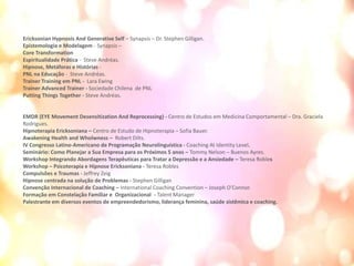 Ericksonian Hypnosis And Generative Self – Synapsis – Dr. Stephen Gilligan.
Epistemologia e Modelagem - Synapsis –
Core Transformation
Espiritualidade Prática - Steve Andréas.
Hipnose, Metáforas e Histórias -
PNL na Educação - Steve Andréas.
Trainer Training em PNL - Lara Ewing
Trainer Advanced Trainer - Sociedade Chilena de PNL
Putting Things Together - Steve Andréas.
EMDR (EYE Movement Desensitization And Reprocessing) - Centro de Estudos em Medicina Comportamental – Dra. Graciela
Rodrigues.
Hipnoterapia Ericksoniana – Centro de Estudo de Hipnoterapia – Sofia Bauer.
Awakening Health and Wholwness – Robert Dilts.
IV Congresso Latino-Americano de Programação Neurolinguística - Coaching At Identity Level.
Seminário: Como Planejar a Sua Empresa para os Próximos 5 anos – Tommy Nelson – Buenos Ayres.
Workshop Integrando Abordagens Terapêuticas para Tratar a Depressão e a Ansiedade – Teresa Robles
Workshop – Psicoterapia e Hipnose Ericksoniana - Teresa Robles
Compulsões e Traumas - Jeffrey Zeig
Hipnose centrada na solução de Problemas - Stephen Gilligan
Convenção Internacional de Coaching – International Coaching Convention – Joseph O’Connor.
Formação em Constelação Familiar e Organizacional - Talent Manager
Palestrante em diversos eventos de empreendedorismo, liderança feminina, saúde sistêmica e coaching.
 