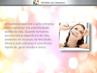 Uma pessoa que vive a auto cobrança
teme expressar sua autenticidade
diante da vida. Quando tornamos
escassa nossa experiência de vida,
podemos ter escassez de felicidade;
Afinal a auto cobrança é uma forma
rápida de gerar tensão e stress.
 