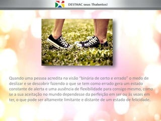 Quando uma pessoa acredita na visão “binária de certo e errado” o medo de
deslizar e se descobrir fazendo o que se tem como errado gera um estado
constante de alerta e uma ausência de flexibilidade para consigo mesmo, como
se a sua aceitação no mundo dependesse da perfeição em ser ou às vezes em
ter, o que pode ser altamente limitante e distante de um estado de felicidade.
 