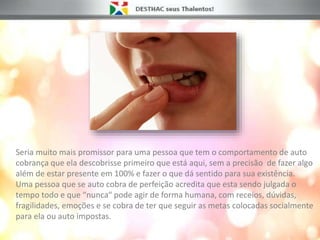 Seria muito mais promissor para uma pessoa que tem o comportamento de auto
cobrança que ela descobrisse primeiro que está aqui, sem a precisão de fazer algo
além de estar presente em 100% e fazer o que dá sentido para sua existência.
Uma pessoa que se auto cobra de perfeição acredita que esta sendo julgada o
tempo todo e que “nunca“ pode agir de forma humana, com receios, dúvidas,
fragilidades, emoções e se cobra de ter que seguir as metas colocadas socialmente
para ela ou auto impostas.
 