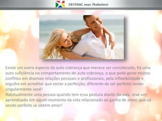 Existe um outro aspecto da auto cobrança que merece ser considerado, há uma
auto suficiência no comportamento de auto cobrança, o que pode gerar muitos
conflitos em diversas relações pessoais e profissionais, pela inflexibilidade e
orgulho em acreditar que existe a perfeição, diferente de ser perfeito sendo
singularmente você!
Habitualmente uma pessoa quando tem essa postura diante da vida, teve um
aprendizado em algum momento da vida relacionado ao ganho de amor, que só
sendo perfeito se obtém amor!
 