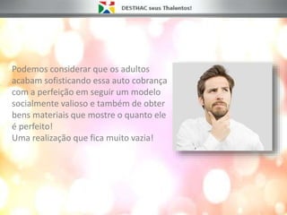 Podemos considerar que os adultos
acabam sofisticando essa auto cobrança
com a perfeição em seguir um modelo
socialmente valioso e também de obter
bens materiais que mostre o quanto ele
é perfeito!
Uma realização que fica muito vazia!
 