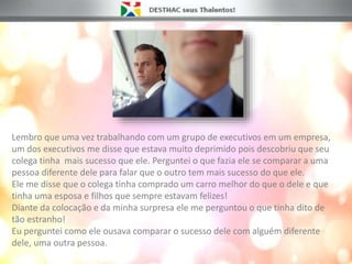 Lembro que uma vez trabalhando com um grupo de executivos em um empresa,
um dos executivos me disse que estava muito deprimido pois descobriu que seu
colega tinha mais sucesso que ele. Perguntei o que fazia ele se comparar a uma
pessoa diferente dele para falar que o outro tem mais sucesso do que ele.
Ele me disse que o colega tinha comprado um carro melhor do que o dele e que
tinha uma esposa e filhos que sempre estavam felizes!
Diante da colocação e da minha surpresa ele me perguntou o que tinha dito de
tão estranho!
Eu perguntei como ele ousava comparar o sucesso dele com alguém diferente
dele, uma outra pessoa.
 