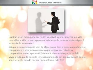 Inspirar-se no outro pode ser muito saudável, agora esquecer sua vida
para olhar a vida da outra pessoa e cobrar-se de ter uma postura igual é
ausência de auto amor!
Sei que essa comparação vem de alguém que tem o modelo mental de se
comparar com uma auto cobrança para sempre ser ‘vitorioso’
comparativamente, agora a vitória real é viver a vida que te faz feliz!
Viver a vida que te permite ter espontaneidade em ser quem você deseja
ser e se sentir amado por ser que é diferente de Ter!
 