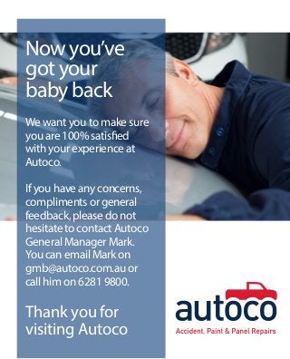 Now you’ve
got your
baby back
We want you to make sure
you are 100% satisfied
with your experience at
Autoco.
If you have any concerns,
compliments or general
feedback, please do not
hesitate to contact Autoco
General Manager Mark.
You can email Mark on
gmb@autoco.com.au or
call him on 6281 9800.
Thank you for
visiting Autoco
 