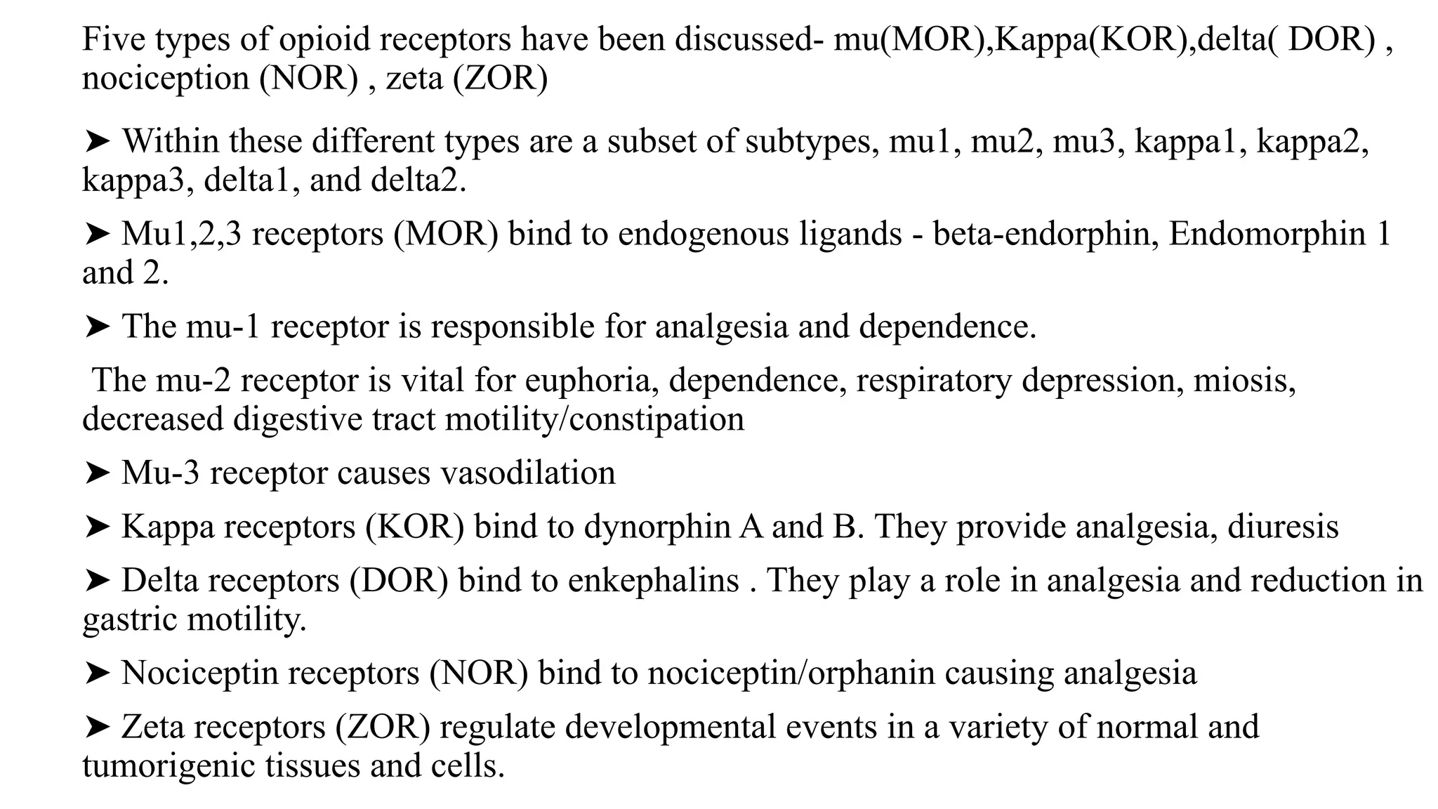 Five types of opioid receptors have been discussed- mu(MOR),Kappa(KOR),delta( DOR) ,
nociception (NOR) , zeta (ZOR)
➤ Within these different types are a subset of subtypes, mu1, mu2, mu3, kappa1, kappa2,
kappa3, delta1, and delta2.
➤ Mu1,2,3 receptors (MOR) bind to endogenous ligands - beta-endorphin, Endomorphin 1
and 2.
➤ The mu-1 receptor is responsible for analgesia and dependence.
The mu-2 receptor is vital for euphoria, dependence, respiratory depression, miosis,
decreased digestive tract motility/constipation
➤ Mu-3 receptor causes vasodilation
➤ Kappa receptors (KOR) bind to dynorphin A and B. They provide analgesia, diuresis
➤ Delta receptors (DOR) bind to enkephalins . They play a role in analgesia and reduction in
gastric motility.
➤ Nociceptin receptors (NOR) bind to nociceptin/orphanin causing analgesia
➤ Zeta receptors (ZOR) regulate developmental events in a variety of normal and
tumorigenic tissues and cells.
 
