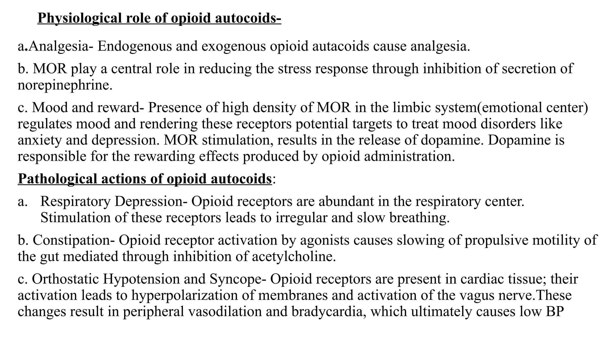 Physiological role of opioid autocoids-
a.Analgesia- Endogenous and exogenous opioid autacoids cause analgesia.
b. MOR play a central role in reducing the stress response through inhibition of secretion of
norepinephrine.
c. Mood and reward- Presence of high density of MOR in the limbic system(emotional center)
regulates mood and rendering these receptors potential targets to treat mood disorders like
anxiety and depression. MOR stimulation, results in the release of dopamine. Dopamine is
responsible for the rewarding effects produced by opioid administration.
Pathological actions of opioid autocoids:
a. Respiratory Depression- Opioid receptors are abundant in the respiratory center.
Stimulation of these receptors leads to irregular and slow breathing.
b. Constipation- Opioid receptor activation by agonists causes slowing of propulsive motility of
the gut mediated through inhibition of acetylcholine.
c. Orthostatic Hypotension and Syncope- Opioid receptors are present in cardiac tissue; their
activation leads to hyperpolarization of membranes and activation of the vagus nerve.These
changes result in peripheral vasodilation and bradycardia, which ultimately causes low BP
 