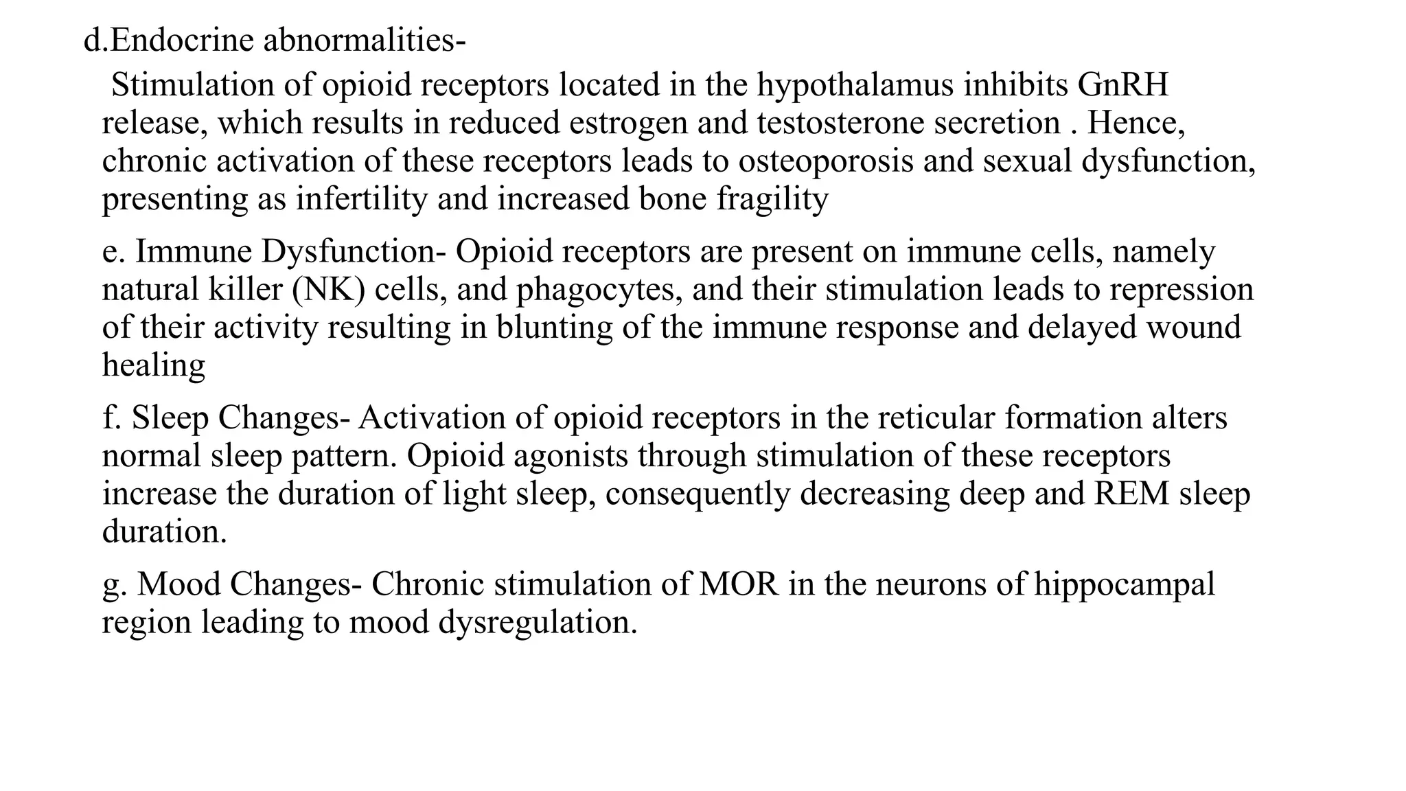 d.Endocrine abnormalities-
Stimulation of opioid receptors located in the hypothalamus inhibits GnRH
release, which results in reduced estrogen and testosterone secretion . Hence,
chronic activation of these receptors leads to osteoporosis and sexual dysfunction,
presenting as infertility and increased bone fragility
e. Immune Dysfunction- Opioid receptors are present on immune cells, namely
natural killer (NK) cells, and phagocytes, and their stimulation leads to repression
of their activity resulting in blunting of the immune response and delayed wound
healing
f. Sleep Changes- Activation of opioid receptors in the reticular formation alters
normal sleep pattern. Opioid agonists through stimulation of these receptors
increase the duration of light sleep, consequently decreasing deep and REM sleep
duration.
g. Mood Changes- Chronic stimulation of MOR in the neurons of hippocampal
region leading to mood dysregulation.
 