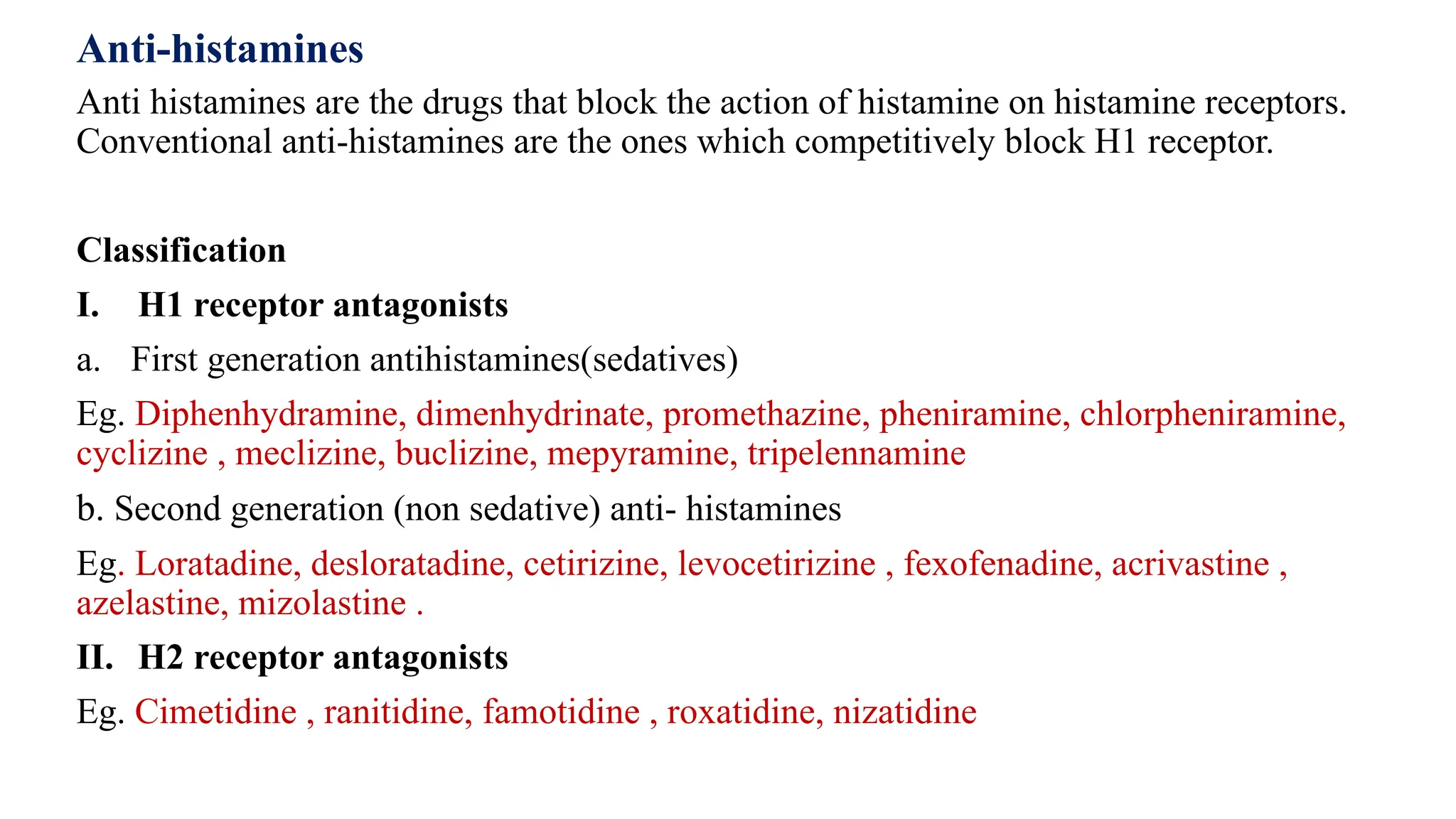 Anti-histamines
Anti histamines are the drugs that block the action of histamine on histamine receptors.
Conventional anti-histamines are the ones which competitively block H1 receptor.
Classification
I. H1 receptor antagonists
a. First generation antihistamines(sedatives)
Eg. Diphenhydramine, dimenhydrinate, promethazine, pheniramine, chlorpheniramine,
cyclizine , meclizine, buclizine, mepyramine, tripelennamine
b. Second generation (non sedative) anti- histamines
Eg. Loratadine, desloratadine, cetirizine, levocetirizine , fexofenadine, acrivastine ,
azelastine, mizolastine .
II. H2 receptor antagonists
Eg. Cimetidine , ranitidine, famotidine , roxatidine, nizatidine
 