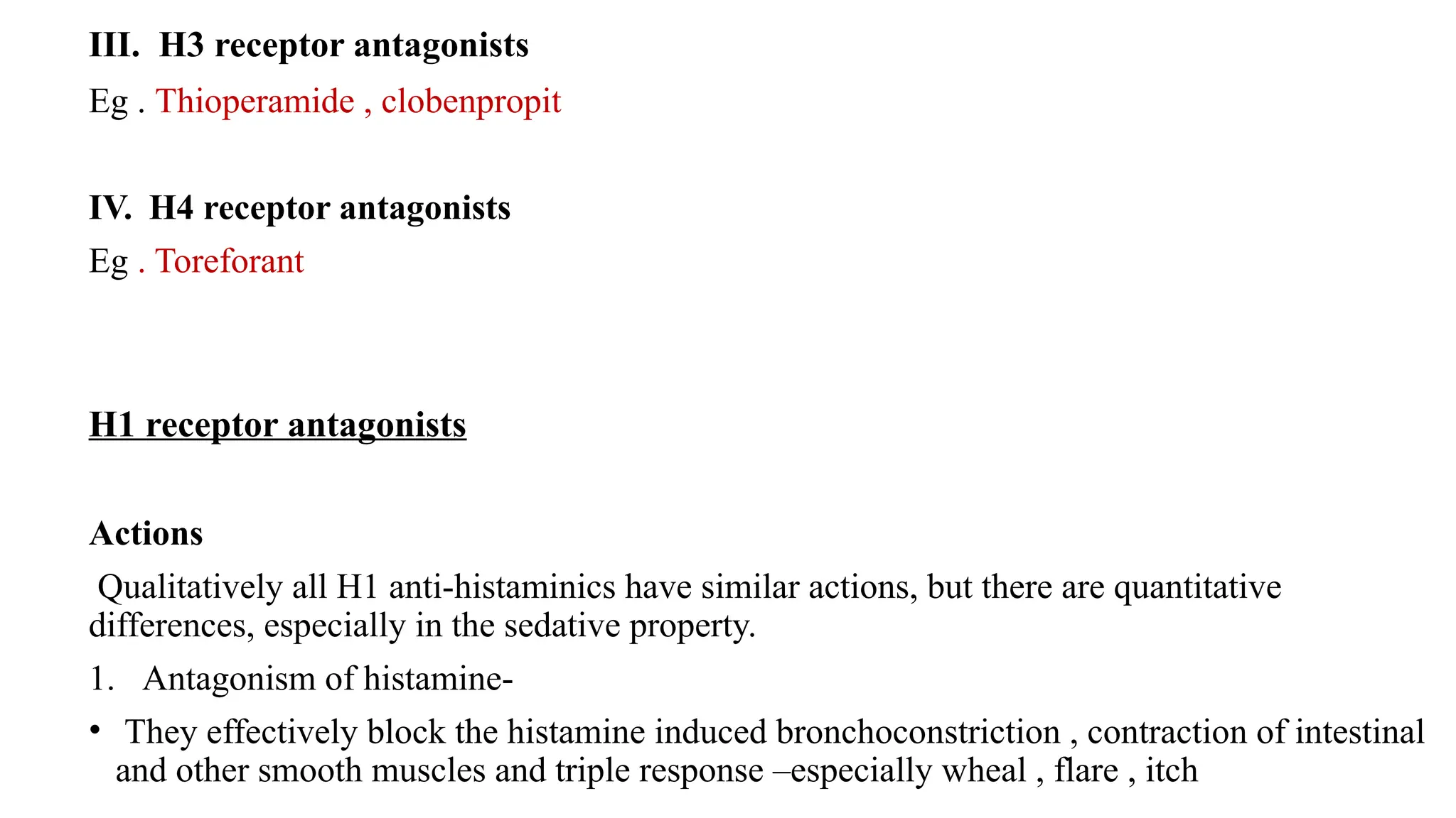 III. H3 receptor antagonists
Eg . Thioperamide , clobenpropit
IV. H4 receptor antagonists
Eg . Toreforant
H1 receptor antagonists
Actions
Qualitatively all H1 anti-histaminics have similar actions, but there are quantitative
differences, especially in the sedative property.
1. Antagonism of histamine-
• They effectively block the histamine induced bronchoconstriction , contraction of intestinal
and other smooth muscles and triple response –especially wheal , flare , itch
 