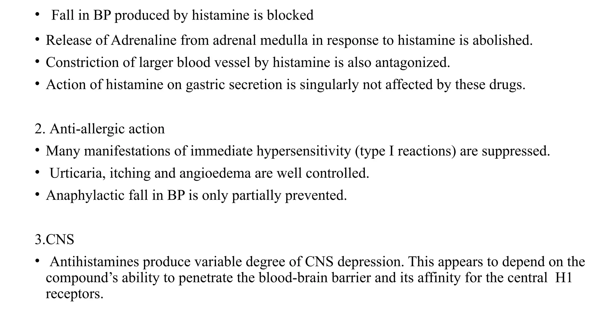 • Fall in BP produced by histamine is blocked
• Release of Adrenaline from adrenal medulla in response to histamine is abolished.
• Constriction of larger blood vessel by histamine is also antagonized.
• Action of histamine on gastric secretion is singularly not affected by these drugs.
2. Anti-allergic action
• Many manifestations of immediate hypersensitivity (type I reactions) are suppressed.
• Urticaria, itching and angioedema are well controlled.
• Anaphylactic fall in BP is only partially prevented.
3.CNS
• Antihistamines produce variable degree of CNS depression. This appears to depend on the
compound’s ability to penetrate the blood-brain barrier and its affinity for the central H1
receptors.
 