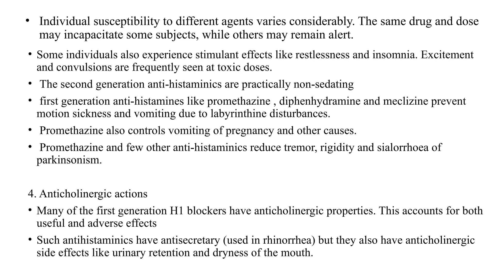 • Individual susceptibility to different agents varies considerably. The same drug and dose
may incapacitate some subjects, while others may remain alert.
• Some individuals also experience stimulant effects like restlessness and insomnia. Excitement
and convulsions are frequently seen at toxic doses.
• The second generation anti-histaminics are practically non-sedating
• first generation anti-histamines like promethazine , diphenhydramine and meclizine prevent
motion sickness and vomiting due to labyrinthine disturbances.
• Promethazine also controls vomiting of pregnancy and other causes.
• Promethazine and few other anti-histaminics reduce tremor, rigidity and sialorrhoea of
parkinsonism.
4. Anticholinergic actions
• Many of the first generation H1 blockers have anticholinergic properties. This accounts for both
useful and adverse effects
• Such antihistaminics have antisecretary (used in rhinorrhea) but they also have anticholinergic
side effects like urinary retention and dryness of the mouth.
 