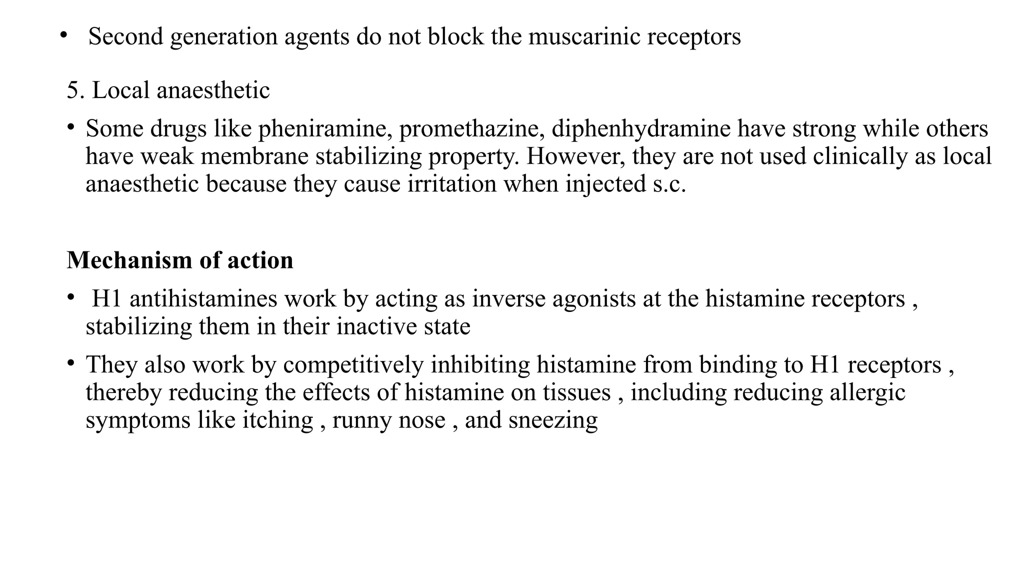 • Second generation agents do not block the muscarinic receptors
5. Local anaesthetic
• Some drugs like pheniramine, promethazine, diphenhydramine have strong while others
have weak membrane stabilizing property. However, they are not used clinically as local
anaesthetic because they cause irritation when injected s.c.
Mechanism of action
• H1 antihistamines work by acting as inverse agonists at the histamine receptors ,
stabilizing them in their inactive state
• They also work by competitively inhibiting histamine from binding to H1 receptors ,
thereby reducing the effects of histamine on tissues , including reducing allergic
symptoms like itching , runny nose , and sneezing
 