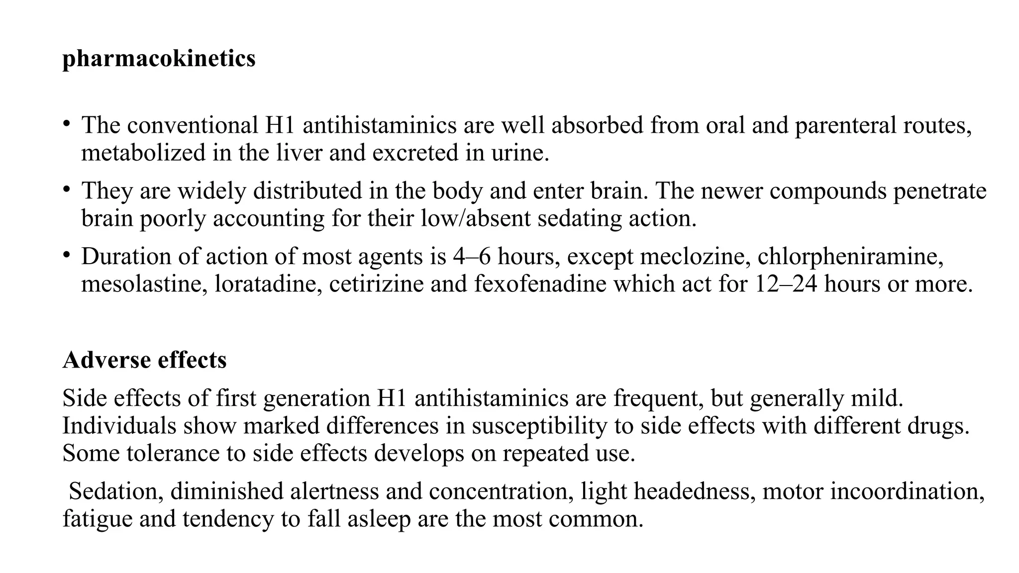 pharmacokinetics
• The conventional H1 antihistaminics are well absorbed from oral and parenteral routes,
metabolized in the liver and excreted in urine.
• They are widely distributed in the body and enter brain. The newer compounds penetrate
brain poorly accounting for their low/absent sedating action.
• Duration of action of most agents is 4–6 hours, except meclozine, chlorpheniramine,
mesolastine, loratadine, cetirizine and fexofenadine which act for 12–24 hours or more.
Adverse effects
Side effects of first generation H1 antihistaminics are frequent, but generally mild.
Individuals show marked differences in susceptibility to side effects with different drugs.
Some tolerance to side effects develops on repeated use.
Sedation, diminished alertness and concentration, light headedness, motor incoordination,
fatigue and tendency to fall asleep are the most common.
 