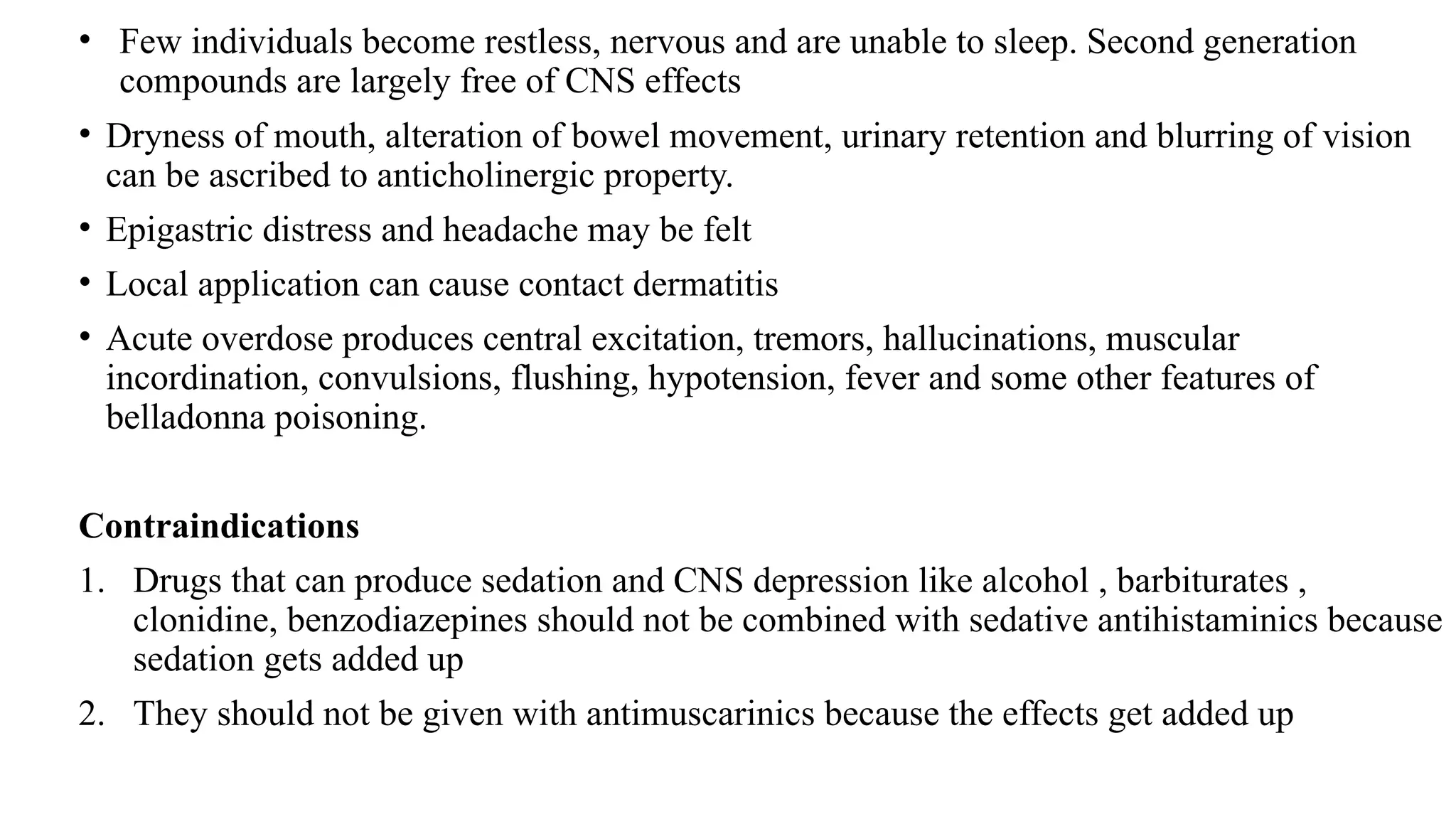 • Few individuals become restless, nervous and are unable to sleep. Second generation
compounds are largely free of CNS effects
• Dryness of mouth, alteration of bowel movement, urinary retention and blurring of vision
can be ascribed to anticholinergic property.
• Epigastric distress and headache may be felt
• Local application can cause contact dermatitis
• Acute overdose produces central excitation, tremors, hallucinations, muscular
incordination, convulsions, flushing, hypotension, fever and some other features of
belladonna poisoning.
Contraindications
1. Drugs that can produce sedation and CNS depression like alcohol , barbiturates ,
clonidine, benzodiazepines should not be combined with sedative antihistaminics because
sedation gets added up
2. They should not be given with antimuscarinics because the effects get added up
 