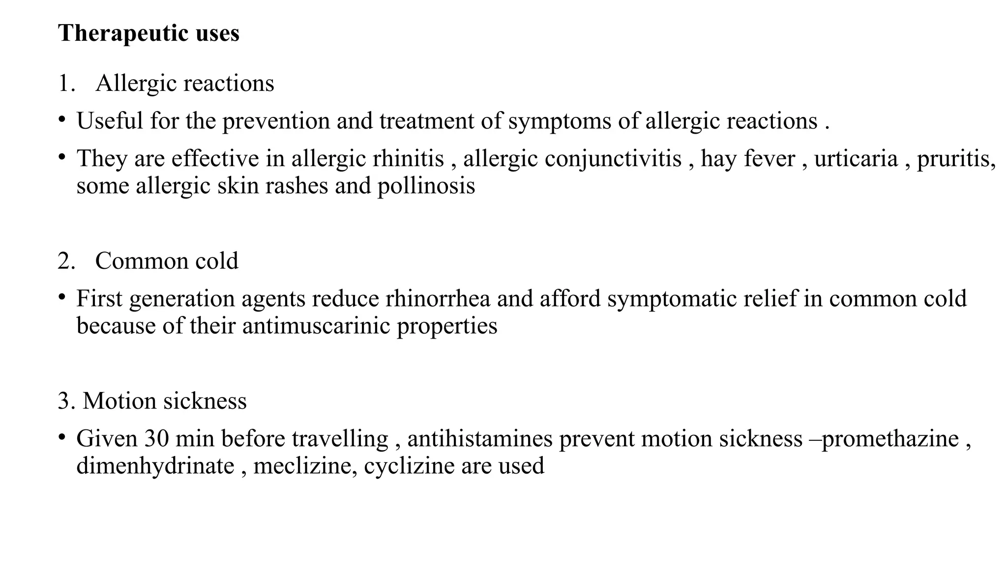 Therapeutic uses
1. Allergic reactions
• Useful for the prevention and treatment of symptoms of allergic reactions .
• They are effective in allergic rhinitis , allergic conjunctivitis , hay fever , urticaria , pruritis,
some allergic skin rashes and pollinosis
2. Common cold
• First generation agents reduce rhinorrhea and afford symptomatic relief in common cold
because of their antimuscarinic properties
3. Motion sickness
• Given 30 min before travelling , antihistamines prevent motion sickness –promethazine ,
dimenhydrinate , meclizine, cyclizine are used
 
