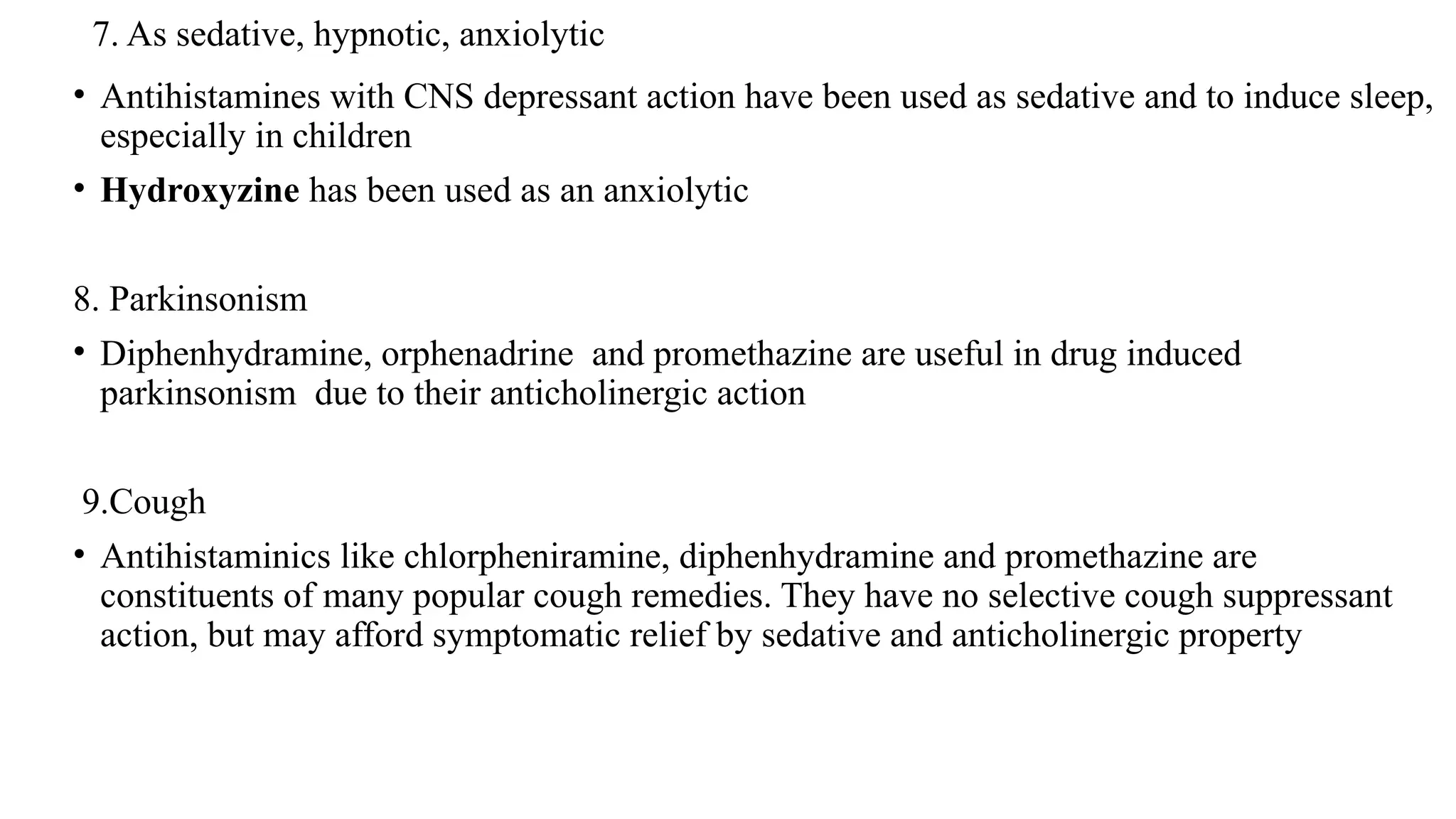 7. As sedative, hypnotic, anxiolytic
• Antihistamines with CNS depressant action have been used as sedative and to induce sleep,
especially in children
• Hydroxyzine has been used as an anxiolytic
8. Parkinsonism
• Diphenhydramine, orphenadrine and promethazine are useful in drug induced
parkinsonism due to their anticholinergic action
9.Cough
• Antihistaminics like chlorpheniramine, diphenhydramine and promethazine are
constituents of many popular cough remedies. They have no selective cough suppressant
action, but may afford symptomatic relief by sedative and anticholinergic property
 