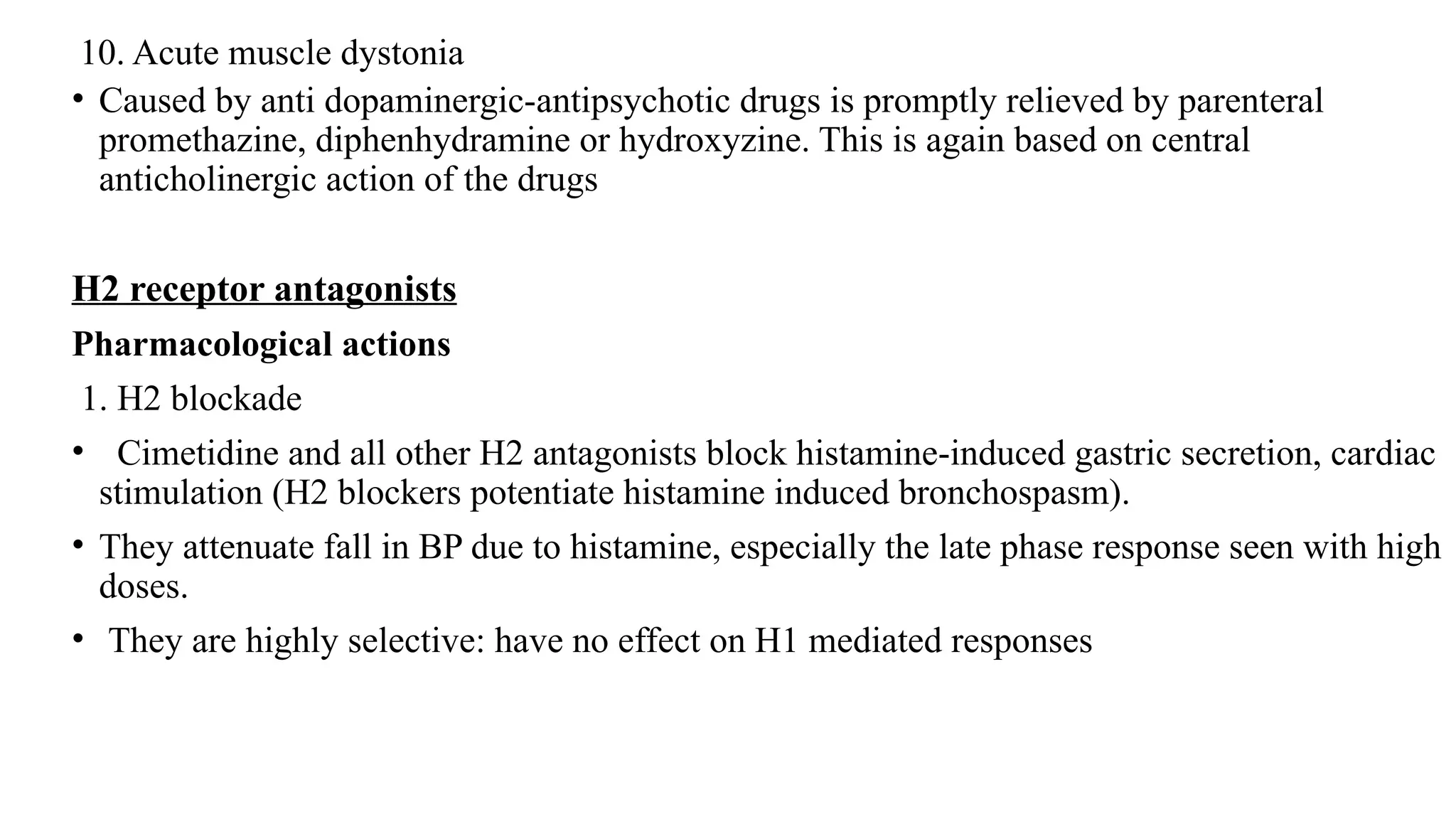 10. Acute muscle dystonia
• Caused by anti dopaminergic-antipsychotic drugs is promptly relieved by parenteral
promethazine, diphenhydramine or hydroxyzine. This is again based on central
anticholinergic action of the drugs
H2 receptor antagonists
Pharmacological actions
1. H2 blockade
• Cimetidine and all other H2 antagonists block histamine-induced gastric secretion, cardiac
stimulation (H2 blockers potentiate histamine induced bronchospasm).
• They attenuate fall in BP due to histamine, especially the late phase response seen with high
doses.
• They are highly selective: have no effect on H1 mediated responses
 